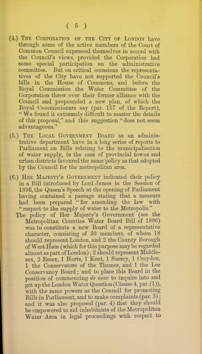 (4.) The Corporation of the City of London have through some of the active members of the Court of Common Council expressed themselves in accord with the Council’s views, provided the Corporation had some special participation on the administrative committee. But on critical occasions the representa- tives of the City have not supported the Council’s bills in the House of Commons, and before the Royal Commission the Water Committee of the Corporation threw over their former alliance with the Council and propounded a new plan, of which the Royal Commissioners say (par. 157 of the Report), “We found it extremely difficult to master the details of this proposal,” and this suggestion “ does not seem advantageous.” (5.) The Local Government Board as an adminis- trative department have in a long series of reports to Parliament on Bills relating to the municipalisation of water supply, in the case of provincial towns and urban districts favoured the same policy as that adopted by the Council for the metropolitan area. (6.) Her Majesty’s Government indicated their policy in a Bill introduced by Lord James in the Session of 1896, the Queen’s Speech at the opening of Parliament having contained a passage stating that a measure had been prepared “ for amending the law with “ respect to the supply of water to the Metropolis.” The policy of Her Majesty’s Government (see the Metropolitan Counties Water Board Bill of 1896) was to constitute a new Board of a representative character, consisting of 30 members, of whom 18 should represent London, and 2 the County Borough of West Ham (which for this purpose maybe regarded almost as part of London); 2 should represent Middle- sex, 2 Essex, 1 Herts, 1 Kent, 1 Surrey, 1 Croydon, 1 the Conservators of the Thames, and 1 the Lee Conservancy Board; and to place this Board in the position of commencing de novo to inquire into and get up the London Water Question (Clause 4, par. (1)), with the same powers as the Council for promoting Bills in Parliament, and to make complaints (par. 3); and it was also proposed (par. 4) that they should be empowered to aid inhabitants of the Metropolitan Water Area in legal proceedings with respect to