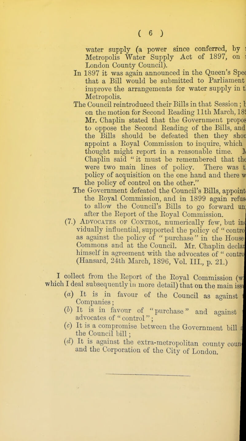 water supply (a power since conferred, by i Metropolis Water Supply Act of 1897, on i London County Council). In 1897 it was again announced in the Queen’s Spec that a Bill would be submitted to Parliament improve the arrangements for water supply in t Metropolis. The Council reintroduced their Bills in that Session; 1 on the motion for Second Beading 11th March, 18! Mr. Chaplin stated that the Government propos to oppose the Second Beading of the Bills, and the Bills should be defeated then they shot appoint a Boyal Commission to inquire, which thought might report in a reasonable time. IV Chaplin said “ it must be remembered that tht were two main lines of policy. There was t policy of acquisition on the one hand and there w the policy of control on the other.” The Government defeated the Council’s Bills, appoint the Boyal Commission, and in 1899 again refuse to allow the Council’s Bills to go forward un after the Beport of the Boyal Commission. (7.) Advocates of Control, numerically few, but ini vidually influential, supported the policy of “ contro as against the policy of “ purchase ” in the House Commons and at the Council. Mr. Chaplin declai himself in agreement with the advocates of “ contro (Hansard, 24th March, 1896, Yol. III., p. 21.) I collect from the Beport of the Boyal Commission (w which I deal subsequently in more detail) that on the main issi (a) It is in favour of the Council as against fl Companies; I (b) It is in favour of “purchase” and against I advocates of “ control ” ; I (c) It is a compromise between the Government bill I the Council bill; I (iQ It is against the extra-metropolitan county couni and the Corporation of the City of London. I