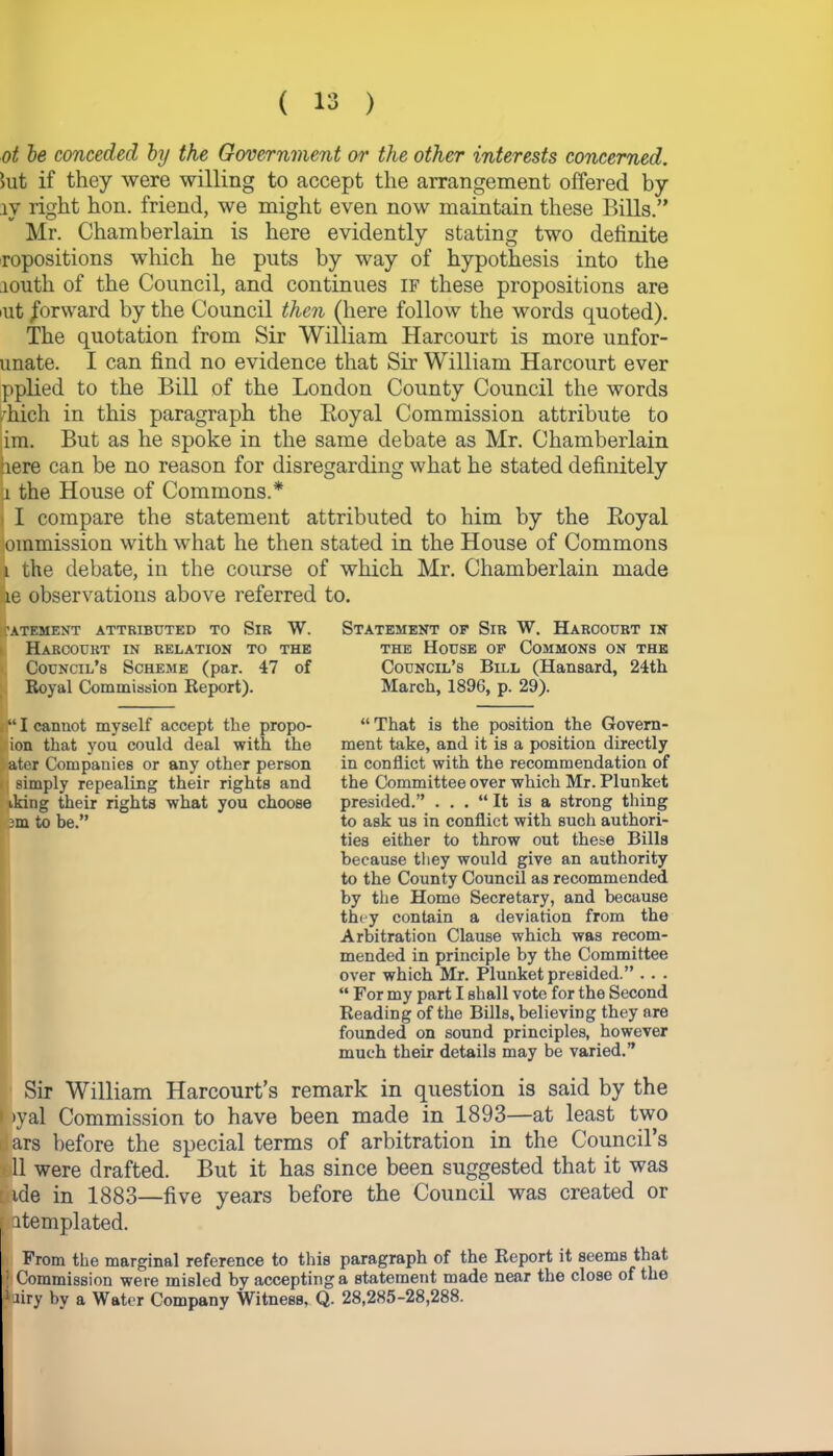 ot be conceded by the Government or the other interests concerned. Jut if they were willing to accept the arrangement offered by iv right hon. friend, we might even now maintain these Bills.” Mr. Chamberlain is here evidently stating two definite repositions which he puts by way of hypothesis into the youth of the Council, and continues if these propositions are iut forward by the Council then (here follow the words quoted). The quotation from Sir William Harcourt is more unfor- unate. I can find no evidence that Sir William Harcourt ever pplied to the Bill of the London County Council the words /hich in this paragraph the Royal Commission attribute to im. But as he spoke in the same debate as Mr. Chamberlain lere can be no reason for disregarding what he stated definitely i the House of Commons.* I compare the statement attributed to him by the Royal ommission with what he then stated in the House of Commons 1 the debate, in the course of which Mr. Chamberlain made le observations above referred to. fATEMENT ATTRIBUTED TO SlR W. Harcourt in relation to the Council’s Scheme (par. 47 of Royal Commission Report). — “ I cannot myself accept the propo- ion that you could deal with the ater Companies or any other person simply repealing their rights and iking their rights what you choose to be.” Statement of Sir W. Harcourt in the House of Commons on the Council’s Bill (Hansard, 24th March, 1896, p. 29). “That is the position the Govern- ment take, and it is a position directly in conflict with the recommendation of the Committee over which Mr. Plunket presided.” . . . “ It is a strong tiling to ask us in conflict with such authori- ties either to throw out these Bills because they would give an authority to the County Council as recommended by the Home Secretary, and because they contain a deviation from the Arbitration Clause which was recom- mended in principle by the Committee over which Mr. Plunket presided.” . . . “ For my part I shall vote for the Second Reading of the Bills, believing they are founded on sound principles, however much their details may be varied.” Sir William Harcourt’s remark in question is said by the Lyal Commission to have been made in 1893—at least two dars before the special terms of arbitration in the Council’s 11 were drafted. But it has since been suggested that it was i tde in 1883—five years before the Council was created or | atemplated. From the marginal reference to this paragraph of the Report it seems that r] Commission were misled by accepting a statement made near the close of the Liry by a Water Company Witness, Q. 28,285-28,288.