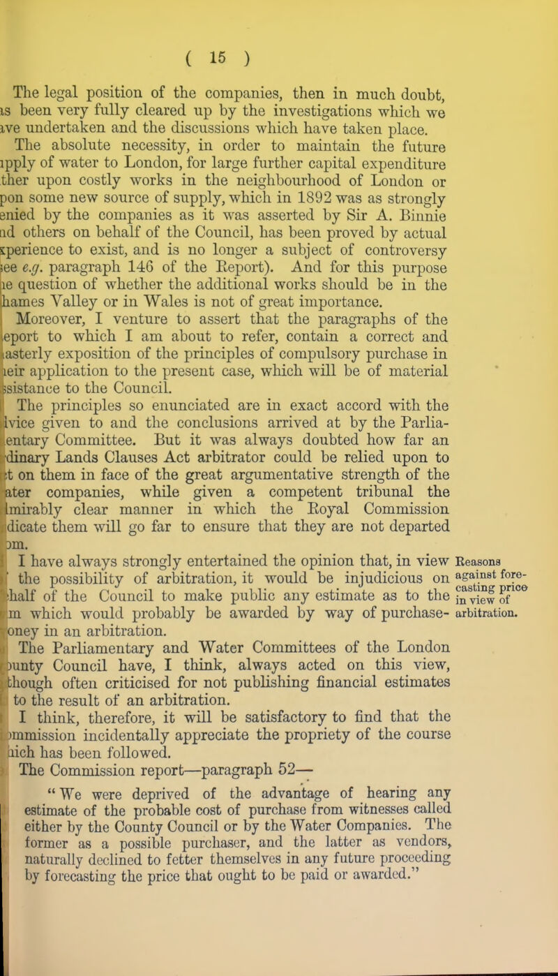 The legal position of the companies, then in much doubt, is been very fully cleared up by the investigations which we ive undertaken and the discussions which have taken place. The absolute necessity, in order to maintain the future ipply of water to London, for large further capital expenditure ther upon costly works in the neighbourhood of London or pon some new source of supply, which in 1892 was as strongly enied by the companies as it was asserted by Sir A. Binnie ad others on behalf of the Council, has been proved by actual siperience to exist, and is no longer a subject of controversy see e.g. paragraph 146 of the Eeport). And for this purpose le question of whether the additional works should be in the liames Yalley or in Wales is not of great importance. Moreover, I venture to assert that the paragraphs of the eport to which I am about to refer, contain a correct and xasterly exposition of the principles of compulsory purchase in leir application to the present case, which will be of material ssistance to the Council. I The principles so enunciated are in exact accord with the .vice given to and the conclusions arrived at by the Parlia- entary Committee. But it was always doubted how far an dinary Lands Clauses Act arbitrator could be relied upon to it on them in face of the great argumentative strength of the ater companies, while given a competent tribunal the imirably clear manner in which the Boyal Commission dicate them will go far to ensure that they are not departed am. I have always strongly entertained the opinion that, in view the possibility of arbitration, it would be injudicious on •half of the Council to make public any estimate as to the pn which would probably be awarded by way of purchase- oney in an arbitration. The Parliamentary and Water Committees of the London unty Council have, I think, always acted on this view, hough often criticised for not publishing financial estimates to the result of an arbitration. I think, therefore, it will be satisfactory to find that the >mmission incidentally appreciate the propriety of the course aich has been followed. The Commission report—paragraph 52— “ We were deprived of the advantage of hearing any estimate of the probable cost of purchase from witnesses called either by the County Council or by the Water Companies. The former as a possible purchaser, and the latter as vendors, naturally declined to fetter themselves in any future proceeding by forecasting the price that ought to be paid or awarded.” Reasons against fore- casting price in view of