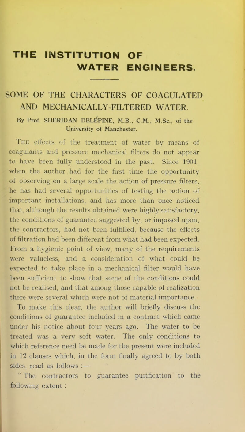 THE INSTITUTION OF WATER ENGINEERS. SOME OF THE CHARACTERS OF COAGULATED AND MECHANICALLY-FILTERED WATER. By Prof. SHERIDAN DELEPINE, M.B., C.M., M.Sc., of the University of Manchester. The effects of the treatment of water by means of coagulants and pressure mechanical filters do not appear to have been fully understood in the past. Since 1901, when the author had for the first time the opportunity of observing on a large scale the action of pressure filters, he has had several opportunities of testing the action of important installations, and has more than once noticed that, although the results obtained were highly satisfactory, the conditions of guarantee suggested by, or imposed upon, the contractors, had not been fulfilled, because the effects of filtration had been different from what had been expected. From a hygienic point of view, many of the requirements were valueless, and a consideration of what could be expected to take place in a mechanical filter would have been sufficient to show that some of the conditions could not be realised, and that among those capable of realization there were several which were not of material importance. To make this clear, the author will briefly discuss the conditions of guarantee included in a contract which came under his notice about four years ago. The water to be treated was a very soft water. The only conditions to which reference need be made for the present were included in 12 clauses which, in the form finally agreed to by both sides, read as follows :— “ The contractors to guarantee purification to the following extent :