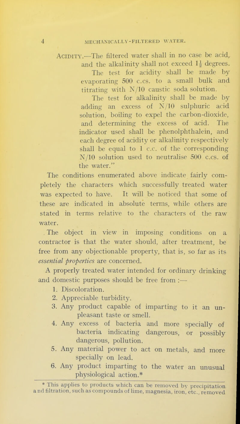 Acidity.—The filtered water shall in no case be acid, and the alkalinity shall not exceed 1| degrees. The test for acidity shall be made by evaporating 500 c.cs. to a small bulk and titrating with N/10 caustic soda solution. The test for alkalinity shall be made by adding an excess of N/10 sulphuric acid solution, boiling to expel the carbon-dioxide, and determining the excess of acid. The indicator used shall be phenolphthalein, and each degree of acidity or alkalinity respectively shall be equal to 1 c.c. of the corresponding N/10 solution used to neutralise 500 c.cs. of the water.” The conditions enumerated above indicate fairly com- pletely the characters which successfully treated water was expected to have. It will be noticed that some of these are indicated in absolute terms, while others are stated in terms relative to the characters of the raw water. The object in view in imposing conditions on a contractor is that the water should, after treatment, be free from any objectionable property, that is, so far as its essential properties are concerned. A properly treated water intended for ordinary drinking and domestic purposes should be free from :— 1. Discoloration. 2. Appreciable turbidity. 3. Any product capable of imparting to it an un- pleasant taste or smell. 4. Any excess of bacteria and more specially of bacteria indicating dangerous, or possibly dangerous, pollution. 5. Any material power to act on metals, and more specially on lead. 6. Any product imparting to the water an unusual physiological action.* * This applies to products which can be removed by precipitation a nd filtration, such as compounds of lime, magnesia, iron, etc., removed