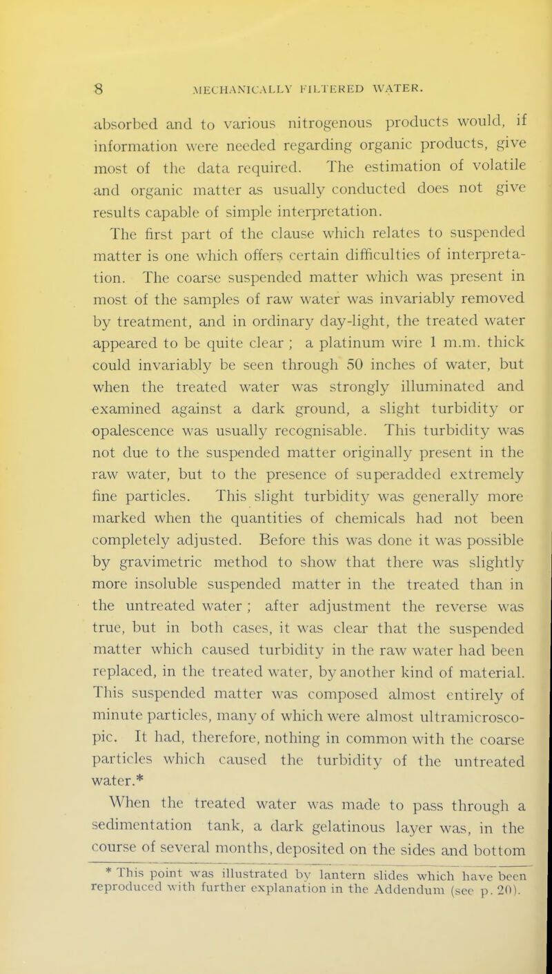 absorbed and to various nitrogenous products would, if information were needed regarding organic products, give most of the data required. The estimation of volatile and organic matter as usually conducted does not give results capable of simple interpretation. The first part of the clause which relates to suspended matter is one which offers certain difficulties of interpreta- tion. The coarse suspended matter which was present in most of the samples of raw water was invariably removed by treatment, and in ordinary day-light, the treated water appeared to be quite clear ; a platinum wire 1 m.m. thick could invariably be seen through 50 inches of water, but when the treated water was strongly illuminated and examined against a dark ground, a slight turbidity or opalescence was usually recognisable. This turbidity was not due to the suspended matter originally present in the raw water, but to the presence of superadded extremely fine particles. This slight turbidity was generally more marked when the quantities of chemicals had not been completely adjusted. Before this was done it was possible by gravimetric method to show that there was slightly more insoluble suspended matter in the treated than in the untreated water ; after adjustment the reverse was true, but in both cases, it was clear that the suspended matter which caused turbidity in the raw water had been replaced, in the treated water, by another kind of material. This suspended matter was composed almost entirely of minute particles, many of which were almost ultramicrosco- pic. It had, therefore, nothing in common with the coarse particles which caused the turbidity of the untreated water.* When the treated water was made to pass through a sedimentation tank, a dark gelatinous layer was, in the course of several months, deposited on the. sides and bottom * this point was illustrated by lantern slides which have been reproduced with further explanation in the Addendum (see p. 20).
