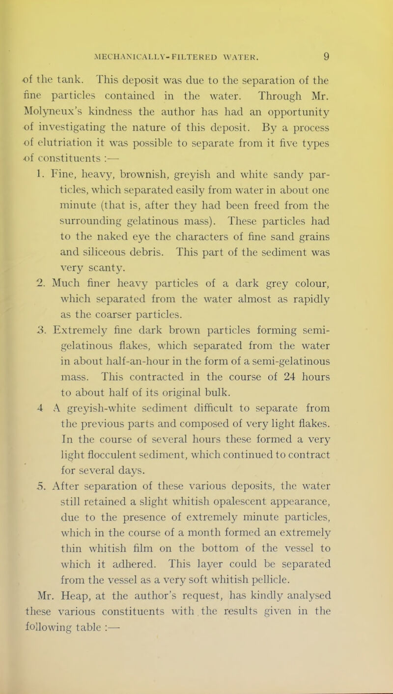 of the tank. This deposit was due to the separation of the fine particles contained in the water. Through Mr. Molyneux’s kindness the author has had an opportunity of investigating the nature of this deposit. By a process of elutriation it was possible to separate from it five types of constituents 1. Fine, heavy, brownish, greyish and white sandy par- ticles, which separated easily from water in about one minute (that is, after they had been freed from the surrounding gelatinous mass). These particles had to the naked eye the characters of fine sand grains and siliceous debris. This part of the sediment was very scanty. 2. Much finer heavy particles of a dark grey colour, which separated from the water almost as rapidly as the coarser particles. 3. Extremely fine dark brown particles forming semi- gelatinous flakes, which separated from the water in about lialf-an-hour in the form of a semi-gelatinous mass. This contracted in the course of 24 hours to about half of its original bulk. 4 A greyish-white sediment difficult to separate from the previous parts and composed of very light flakes. In the course of several hours these formed a very light flocculent sediment, which continued to contract for several days. 5. After separation of these various deposits, the water still retained a slight whitish opalescent appearance, due to the presence of extremely minute particles, which in the course of a month formed an extremely thin whitish film on the bottom of the vessel to which it adhered. This layer could be separated from the vessel as a very soft whitish pellicle. Mr. Heap, at the author’s request, has kindly analysed these various constituents with the results given in the following table :—
