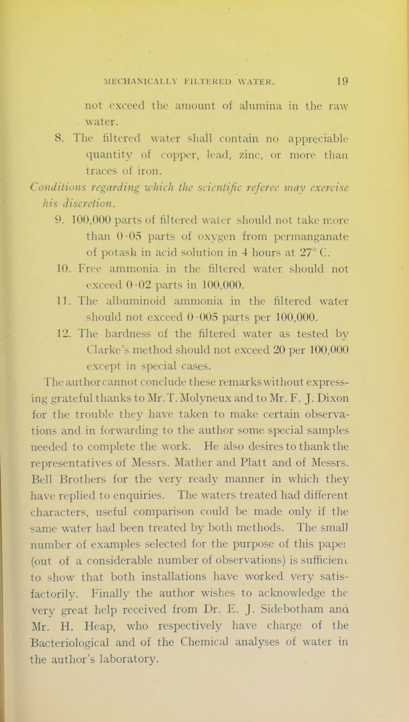 not exceed the amount of alumina in the raw water. 8. The filtered water shall contain no appreciable quantity of copper, lead, zinc, or more than traces of iron. Conditions regarding which the scientific referee may exercise his discretion. 9. 100,000 parts of filtered water should not take more than 0-05 parts of oxygen from permanganate of potash in acid solution in 4 hours at 27° C. 10. Free ammonia in the filtered water should not exceed 0-02 parts in 100,000. 11. The albuminoid ammonia in the filtered water should not exceed 0-005 parts per 100,000. 12. The hardness of the filtered water as tested by Clarke’s method should not exceed 20 per 100,000 except in special cases. The author cannot conclude these remarks without express- ing grateful thanks to Mr.T. Molyneux and to Mr. F. J. Dixon for the trouble they have taken to make certain observa- tions and in forwarding to the author some special samples needed to complete the work. He also desires to thank the representatives of Messrs. Mather and Platt and of Messrs. Bell Brothers for the very ready manner in which they have replied to enquiries. The waters treated had different characters, useful comparison could be made only if the same water had been treated by both methods. The small number of examples selected for the purpose of this papei (out of a considerable number of observations) is sufficient to show that both installations have worked very satis- factorily. Finally the author wishes to acknowledge the very great help received from Dr. E. J. Sidebotham ana Mr. H. Heap, who respectively have charge of the Bacteriological and of the Chemical analyses of water in the author’s laboratory.