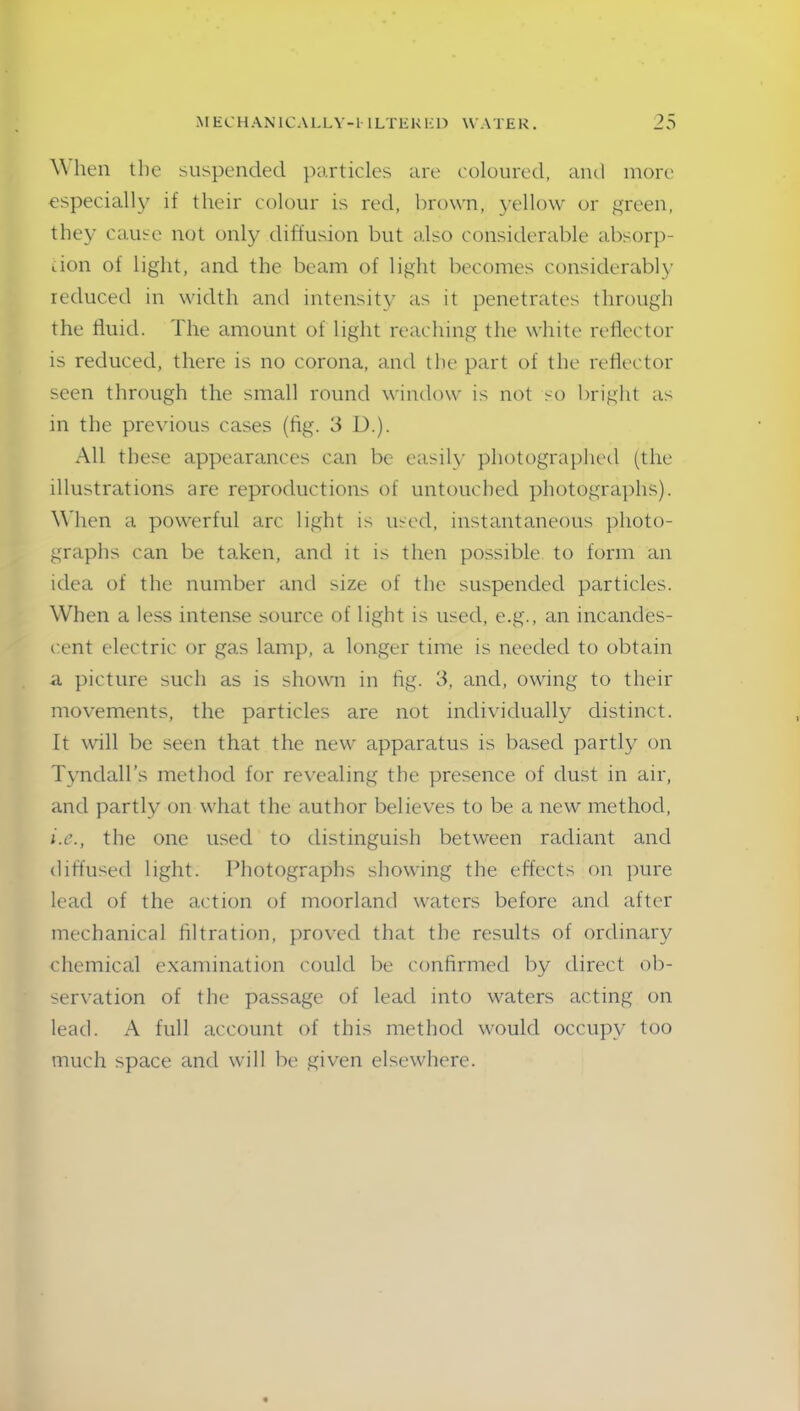 \\ hen the suspended particles are coloured, and more especially if their colour is red, brown, yellow or green, they cause not only diffusion but also considerable absorp- tion of light, and the beam of light becomes considerably reduced in width and intensity as it penetrates through the fluid. The amount of light reaching the white reflector is reduced, there is no corona, and the part of the reflector seen through the small round window is not so bright as in the previous cases (fig. 3 D.). All these appearances can be easily photographed (the illustrations are reproductions of untouched photographs). When a powerful arc light is used, instantaneous photo- graphs can be taken, and it is then possible to form an idea of the number and size of the suspended particles. When a less intense source of light is used, e.g., an incandes- cent electric or gas lamp, a longer time is needed to obtain a picture such as is shown in fig. 3, and, owing to their movements, the particles are not individually distinct. It will be seen that the new apparatus is based partly on Tyndall’s method for revealing the presence of dust in air, and partly on what the author believes to be a new method, i.e., the one used to distinguish between radiant and diffused light. Photographs showing the effects on pure lead of the action of moorland waters before and after mechanical filtration, proved that the results of ordinary chemical examination could be confirmed by direct ob- servation of the passage of lead into waters acting on lead. A full account of this method would occupy too much space and will be given elsewhere.