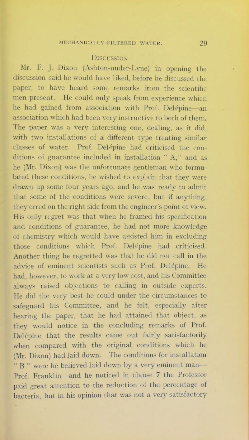 Discussion. Mr. F. J. Dixon (Ashton-under-Lyne) in opening the discussion said he would have liked, before he discussed the paper, to have heard some remarks from the scientific men present. He could only speak from experience which he had gained from association with Prof. Delepine—an association which had been very instructive to both of them. The paper was a very interesting one, dealing, as it did, with two installations of a different type treating similar classes of water. Prof. Delepine had criticised the con- ditions of guarantee included in installation “ A,’' and as he (Mr. Dixon) was the unfortunate gentleman who formu- lated these conditions, he wished to explain that they were drawn up some four years ago, and he was ready to admit that some of the conditions were severe, but if anything, they erred on the right side from the engineer’s point of view. His only regret was that when he framed his specification and conditions of guarantee, he had not more knowledge of chemistry which would have assisted him in excluding those conditions which Prof. Delepine had criticised. Another thing he regretted was that he did not call in the advice of eminent scientists such as Prof. Delepine. He had, however, to work at a very low cost, and his Committee always raised objections to calling in outside experts. He did the very best he could under the circumstances to safeguard his Committee, and he felt, especially after hearing the paper, that he had attained that object, as they would notice in the concluding remarks of Prof. Delepine that the results came out fairly satisfactorily when compared with the original conditions which he (Mr. Dixon) had laid down. The conditions for installation “ B ” were he believed laid down by a very eminent man— Prof. Franklin—and he noticed in clause 7 the Professor paid great attention to the reduction of the percentage of bacteria, but in his opinion that was not a very satisfactory