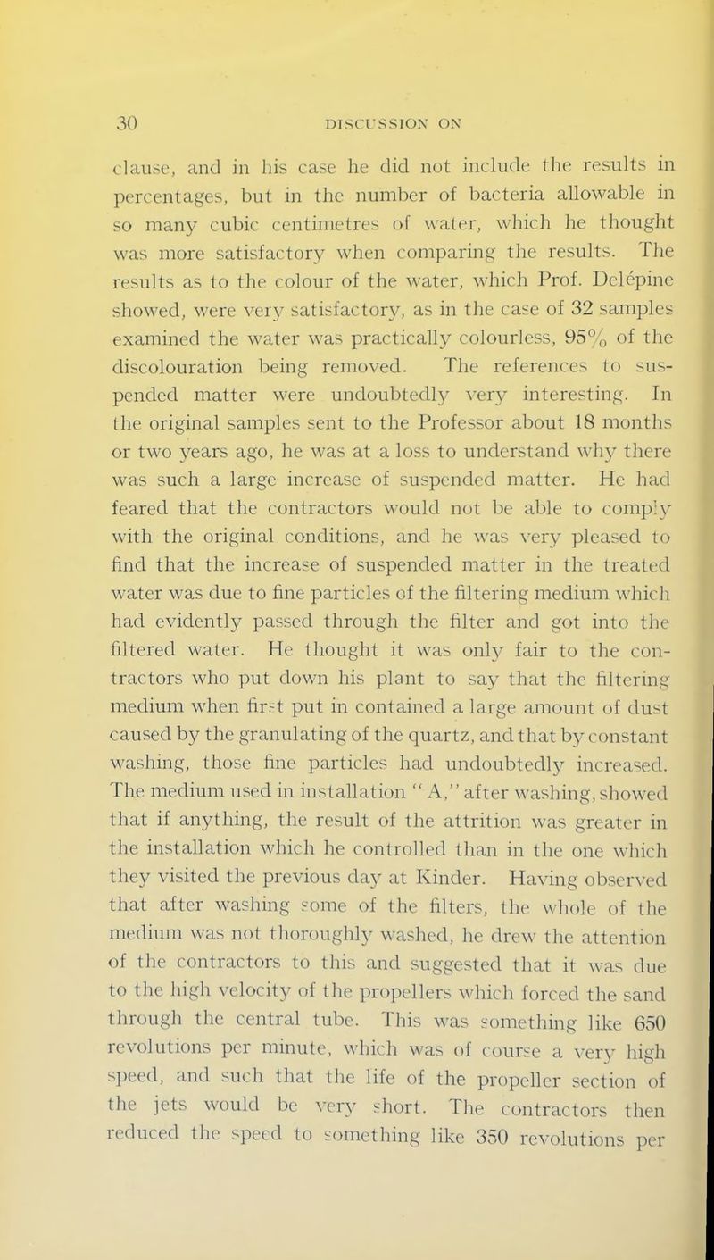 clause, and in his case lie did not include the results in percentages, but in the number of bacteria allowable in so many cubic centimetres of water, which he thought was more satisfactory when comparing the results, fhe results as to the colour of the water, which Prof. Delepine showed, were very satisfactory, as in the case of 32 samples examined the water was practically colourless, 95% of the discolouration being removed. The references to sus- pended matter were undoubtedly very interesting. In the original samples sent to the Professor about 18 months or two years ago, he was at a loss to understand why there was such a large increase of suspended matter. He had feared that the contractors would not be able to comply with the original conditions, and he was very pleased to find that the increase of suspended matter in the treated water was due to fine particles of the filtering medium which had evidently passed through the filter and got into the filtered water. He thought it was onty fair to the con- tractors who put down his plant to say that the filtering medium when firT put in contained a large amount of dust caused by the granulating of the quartz, and that by constant washing, those fine particles had undoubtedly increased. The medium used in installation “ A,” after washing, showed that if anything, the result of the attrition was greater in the installation which he controlled than in the one which they visited the previous day at Kinder. Having observed that after washing some of the filters, the whole of the medium was not thoroughly washed, he drew the attention of the contractors to this and suggested that it was due to the high velocity of the propellers which forced the sand through the central tube. This was something like 650 revolutions per minute, which was of course a very high speed, and such that the life of the propeller section of the jets would be very short. The contractors then reduced the speed to something like 350 revolutions per