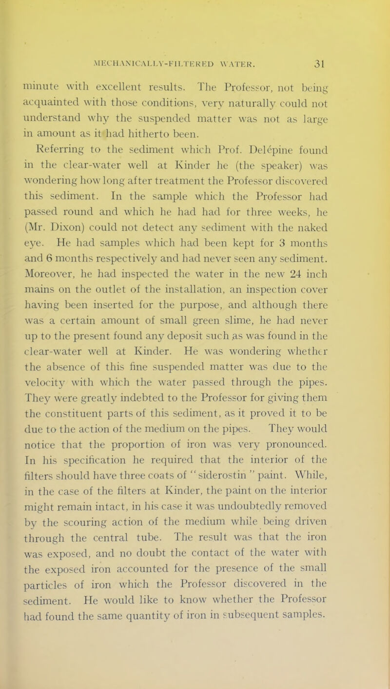 minute with excellent results. The Professor, not being acquainted with those conditions, very naturally, could not understand why the suspended matter was not as large in amount as it had hitherto been. Referring to the sediment which Prof. Delepine found in the dear-water well at Kinder lie (the speaker) was wondering how long after treatment the Professor discovered this sediment. In the sample which the Professor had passed round and which he had had for three weeks, he (Mr. Dixon) could not detect any sediment with the naked eye. He had samples which had been kept for 3 months and 6 months respectively and had never seen any sediment. Moreover, he had inspected the water in the new 24 inch mains on the outlet of the installation, an inspection cover having been inserted for the purpose, and although there was a certain amount of small green slime, he had never up to the present found any deposit such as was found in the clear-water well at Kinder. He was wondering whether the absence of this fine suspended matter was due to the velocity with which the water passed through tlie pipes. They were greatly indebted to the Professor for giving them the constituent parts of this sediment, as it proved it to be due to the action of the medium on the pipes. They would notice that the proportion of iron was very pronounced. In his specification he required that the interior of the filters should have three coats of “ siderostin ” paint. While, in the case of the filters at Kinder, the paint on the interior might remain intact, in his case it was undoubtedly removed by the scouring action of the medium while being driven through the central tube. The result was that the iron was exposed, and no doubt the contact of the water with the exposed iron accounted for the presence of the small particles of iron which the Professor discovered in the sediment. He would like to know whether the Professor had found the same quantity of iron in subsequent samples.