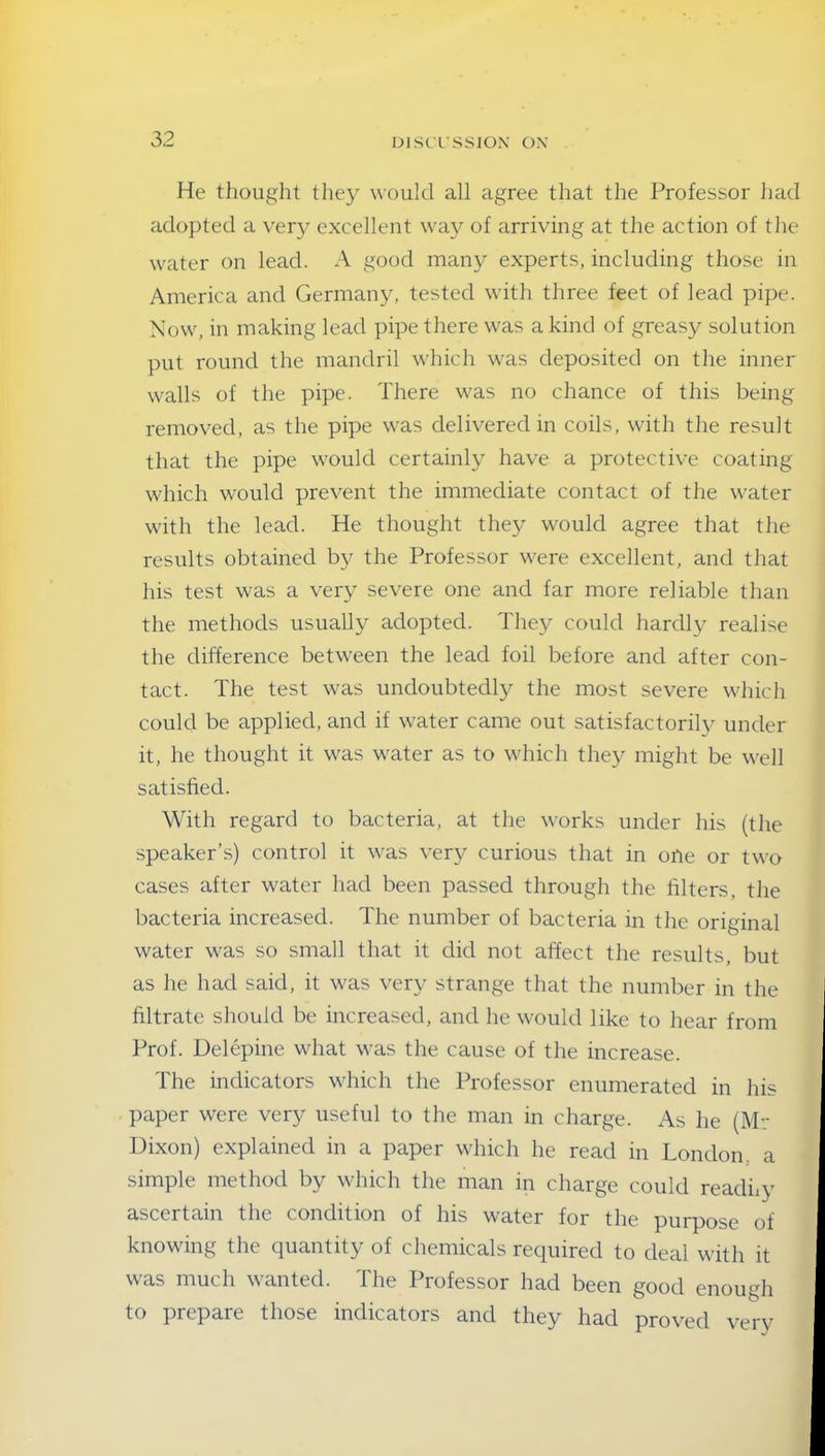 He thought they would all agree that the Professor had adopted a very excellent way of arriving at the action of the water on lead. A good many experts, including those in America and Germany, tested with three feet of lead pipe. Now, in making lead pipe there was a kind of greasy solution put round the mandril which was deposited on the inner walls of the pipe. There was no chance of this being removed, as the pipe was delivered in coils, with the result that the pipe would certainly have a protective coating which would prevent the immediate contact of the water with the lead. He thought they would agree that the results obtained by the Professor were excellent, and that his test was a very severe one and far more reliable than the methods usually adopted. They could hardly realise the difference between the lead foil before and after con- tact. The test was undoubtedly the most severe which could be applied, and if water came out satisfactorily under it, he thought it was water as to which they might be well satisfied. With regard to bacteria, at the works under his (the speaker’s) control it was very curious that in oile or two cases after water had been passed through the filters, the bacteria increased. The number of bacteria in the original water was so small that it did not affect the results, but as he had said, it was very strange that the number in the filtrate should be increased, and he would like to hear from Prof. Delepine what was the cause of the increase. The indicators which the Professor enumerated in his paper were very useful to the man in charge. As lie (Mr Dixon) explained in a paper which he read in London, a simple method by which the man in charge could readhy ascertain the condition of his water for the purpose of knowing the quantity of chemicals required to deal with it was much wanted. The Professor had been good enough to prepare those indicators and they had proved very