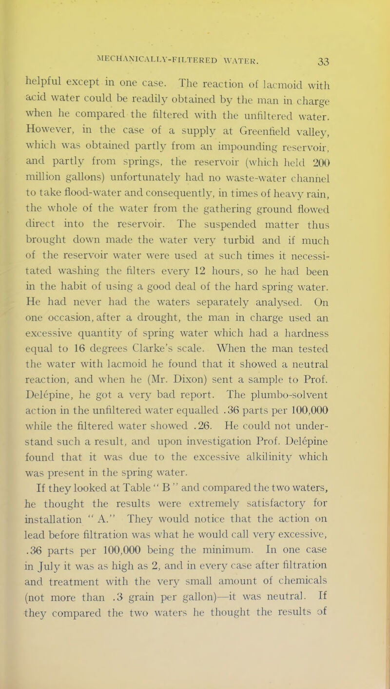helpful except in one case. The reaction of lacmoicl with acid water could be readily obtained by the man in charge when he compared the filtered with the unfiltered water. However, in the case of a supply at Greenfield valley, which was obtained partly from an impounding reservoir, and partly from springs, the reservoir (which held 200 million gallons) unfortunately had no waste-water channel to take flood-water and consequently, in times of heavy rain, the whole of the water from the gathering ground flowed direct into the reservoir. The suspended matter thus brought down made the water very turbid and if much of the reservoir water were used at such times it necessi- tated washing the Alters every 12 hours, so he had been in the habit of using a good deal of the hard spring water. He had never had the waters separately analysed. On one occasion, after a drought, the man in charge used an excessive quantity of spring water which had a hardness equal to 16 degrees Clarke’s scale. When the man tested the water with lacmoicl he found that it showed a neutral reaction, and when he (Mr. Dixon) sent a sample to Prof. Delepine, he got a very bad report. The plumbo-solvent action in the unfiltered water equalled .36 parts per 100,000 while the filtered water showed .26. He could not under- stand such a result, and upon investigation Prof. Delepine found that it was due to the excessive alkilinity which was present in the spring water. If they looked at Table “ B ” and compared the two waters, he thought the results were extremely satisfactory for installation “ A.” They would notice that the action on lead before filtration was what he would call very excessive, .36 parts per 100,000 being the minimum. In one case in July it was as high as 2, and in every case after filtration and treatment with the very small amount of chemicals (not more than .3 grain per gallon)—it was neutral. If they compared the two waters he thought the results of