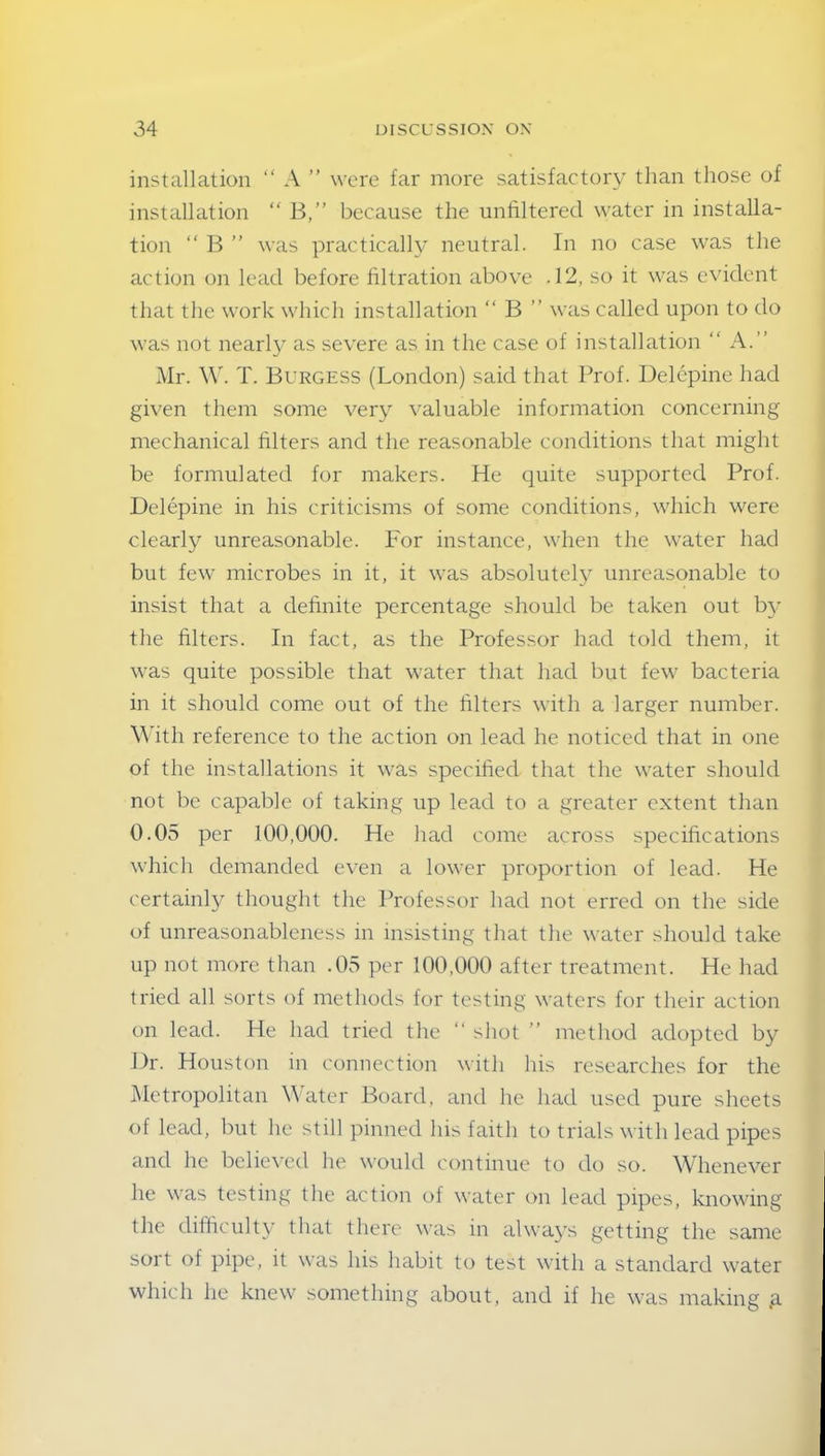 installation “ A ” were far more satisfactory than those of installation “ B,” because the untilterecl water in installa- tion “ B ” was practically neutral. In no case was the action on lead before filtration above .12, so it was evident that the work which installation “ B ” was called upon to do was not nearly as severe as in the case of installation “ A.” Mr. W. T. Burgess (London) said that Prof. Delepine had given them some very valuable information concerning mechanical filters and the reasonable conditions that might be formulated for makers. He quite supported Prof. Delepine in his criticisms of some conditions, which were clearly unreasonable. For instance, when the water had but few microbes in it, it was absolutely unreasonable to insist that a definite percentage should be taken out by the filters. In fact, as the Professor had told them, it was quite possible that water that had but few bacteria in it should come out of the Liters with a larger number. With reference to the action on lead he noticed that in one of the installations it was specified that the water should not be capable of taking up lead to a greater extent than 0.05 per 100,000. He had come across specifications which demanded even a lower proportion of lead. He certainly thought the Professor had not erred on the side of unreasonableness in insisting that the water should take up not more than .05 per 100,000 after treatment. He had tried all sorts of methods for testing waters for their action on lead. He had tried the “ shot ” method adopted by Dr. Houston in connection with his researches for the Metropolitan Water Board, and he had used pure sheets of lead, but he still pinned his faith to trials with lead pipes and he believed he would continue to do so. Whenever he was testing the action of water on lead pipes, knowing the difficulty that there was in always getting the same sort of pipe, it was his habit to test with a standard water which he knew something about, and if he was making ,a