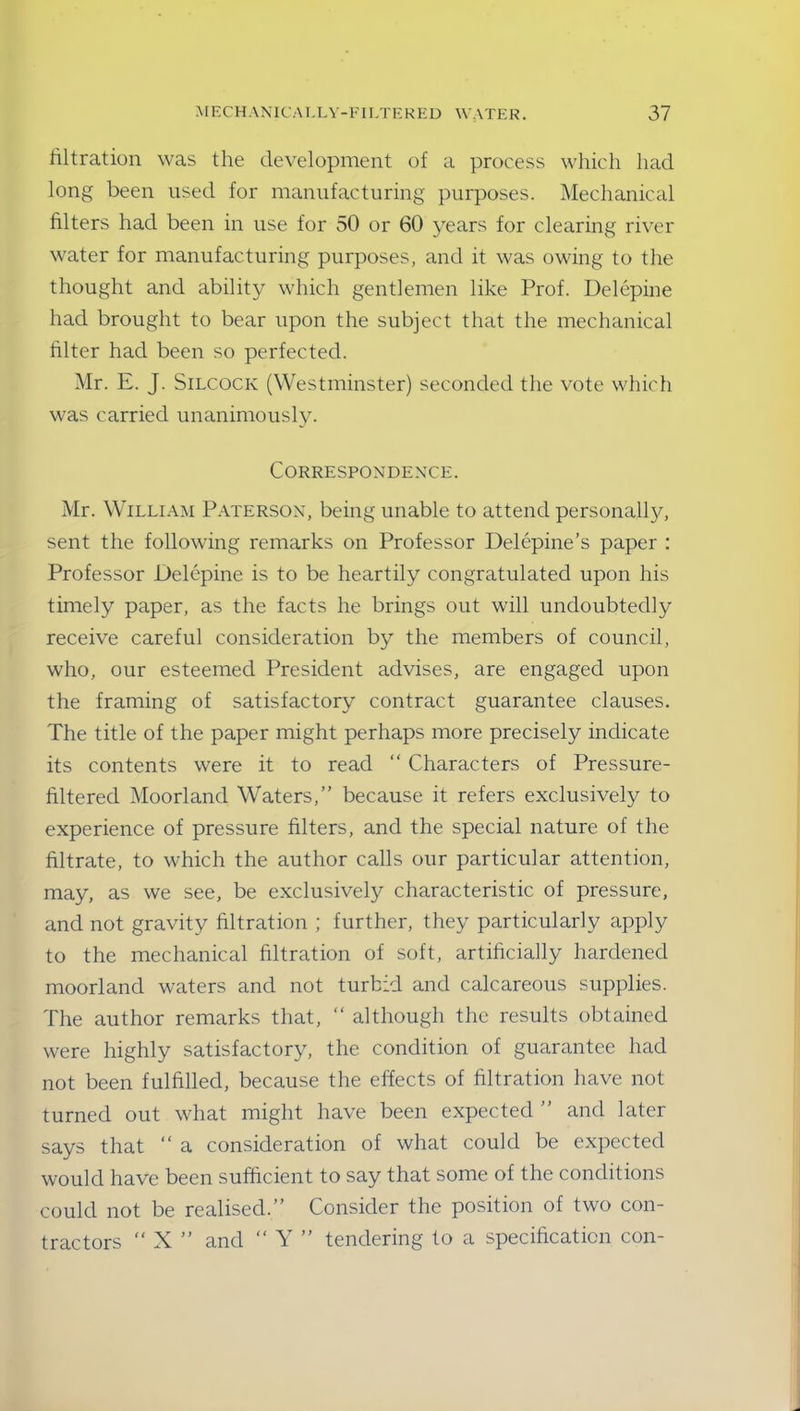 filtration was the development of a process which had long been used for manufacturing purposes. Mechanical filters had been in use for 50 or 60 years for clearing river water for manufacturing purposes, and it was owing to the thought and ability which gentlemen like Prof. Delepine had brought to bear upon the subject that the mechanical filter had been so perfected. Mr. E. J. Silcock (Westminster) seconded the vote which was carried unanimously. Correspondence. Mr. William Paterson, being unable to attend personalty, sent the following remarks on Professor Delepine’s paper : Professor Delepine is to be heartily congratulated upon his timely paper, as the facts he brings out will undoubtedly receive careful consideration by the members of council, who, our esteemed President advises, are engaged upon the framing of satisfactory contract guarantee clauses. The title of the paper might perhaps more precisely indicate its contents were it to read “ Characters of Pressure- filtered Moorland Waters,” because it refers exclusively to experience of pressure filters, and the special nature of the filtrate, to which the author calls our particular attention, may, as we see, be exclusively characteristic of pressure, and not gravity filtration ; further, they particularly apply to the mechanical filtration of soft, artificially hardened moorland waters and not turbid and calcareous supplies. The author remarks that, “ although the results obtained were highly satisfactory, the condition of guarantee had not been fulfilled, because the effects of filtration have not turned out what might have been expected ” and later says that “ a consideration of what could be expected would have been sufficient to say that some of the conditions could not be realised.” Consider the position of two con- tractors “ X ” and “ Y ” tendering to a specification con-