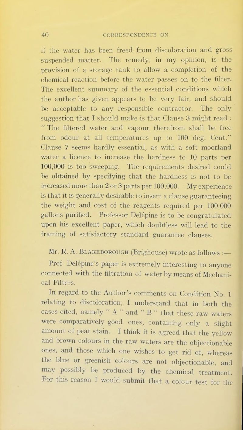 if the water lias been freed from discoloration and gross suspended matter. The remedy, in my opinion, is the provision of a storage tank to allow a completion of the chemical reaction before the water passes on to the filter. The excellent summary of the essential conditions which the author has given appears to be very fair, and should be acceptable to any responsible contractor. The only suggestion that I should make is that Clause 3 might read : “ The filtered water and vapour therefrom shall be free from odour at all temperatures up to 100 deg. Cent.” Clause 7 seems hardly essential, as with a soft moorland water a licence to increase the hardness to 10 parts per 100,000 is too sweeping. The requirements desired could be obtained by specifying that the hardness is not to be increased more than 2 or 3 parts per 100,000. My experience is that it is generally desirable to insert a clause guaranteeing the weight and cost of the reagents required per 100,000 gallons purified. Professor Delepine is to be congratulated upon his excellent paper, which doubtless will lead to the framing of satisfactory standard guarantee clauses. Mr. R. A. Blakeborough (Brighouse) wrote as follows :— Prof. Delepine’s paper is extremely interesting to anyone connected with the filtration of water by means of Mechani- cal Filters. In regard to the Author’s comments on Condition No. 1 relating to discoloration, I understand that in both the cases cited, namely “ A ” and “ B ” that these raw waters were comparatively good ones, containing only a slight amount of peat stain. I think it is agreed that the yellow and brown colours in the raw waters are the objectionable ones, and those which one wishes to get rid of, whereas the blue oi greenish colours are not objectionable, and may possibly be produced by the chemical treatment. For this reason I would submit that a colour test for the