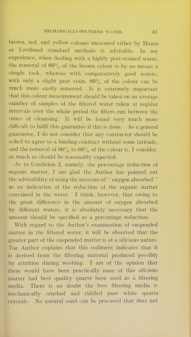 brown, red, and yellow colours measured either by Hazen or Lovibond standard methods is advisable. In my experience, when dealing with a highly peat-stained water, the removal of 95% of the brown colour is by no means a simple task, whereas with comparatively good waters, with only a slight peat stain, 95% of the colour can be much more easily removed. It is extremely important that this colour measurement should be taken on an average number of samples of the filtered water taken at regular intervals over the whole period the filters run between the times of cleansing. It will be found very much more difficult to fulfil this guarantee if this is done. As a general guarantee, I do not consider that any contractor should be asked to agree to a binding contract without some latitude, and the removal of 90% to 95% of the colour is, I consider, as much as should be reasonably expected. As to Condition 2, namely, the percentage reduction of organic matter, 1 am glad the Author has pointed out the advisability of using the measure of “ oxygen absorbed ” as an indication of the reduction of the organic matter contained in the water. I think, however, that owing to the great difference in the amount of oxygen absorbed by different waters, it is absolutely necessary that the amount should be specified as a percentage reduction. With regard to the Author’s examination of suspended matter in the filtered water, it will be observed that the greater part of the suspended matter is of a silicious nature. The Author explains that this sediment indicates that it is derived from the filtering material produced possibly by attrition during washing. I am of the opinion that there would have been practically none of this silicious matter had best quality quartz been used as a filtering media. There is no doubt the best filtering media is mechanically crushed and riddled pure white quartz crystals. No natural sand can be procured that does not