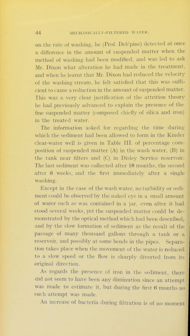 on the rate of washing, he (Prof. Deh pine) detected at once a difference in the amount of suspended matter when the method of washing had been modified, and was led to ask Mr. Dixon what alteration he had made in the treatment, and when he learnt that Mr. Dixon had reduced the velocity of the washing stream, he felt satisfied that this was suffi- cient to cause a reduction in the amount of suspended matter. This was a very clear justification of the attrition theory he had previously advanced to explain the presence of the fine suspended matter (composed chiefly of silica and iron) in the treated water. The information asked for regarding the time during which the sediment had been allowed to form in the Kinder clear-water well is given in Table III. of percentage com- position of suspended matter (A) in the wash water, (B) in the tank near filters and (C) in Disley Service reservoir. The last sediment was collected after 18 months, the second after 6 weeks, and the first immediately after a single washing. Except in the case of the wash water, no turbidity or sedi- ment could be observed by the naked eye in a small amount of water such as was contained in a jar, even after it had stood several weeks, yet the suspended matter could be de- monstrated by the optical method which had been described, and by the slow formation of sediment as the result of the passage of many thousand gallons through a tank or a reservoir, and possibly at some bends in the pipes. Separa- tion takes place when the movement of the water is reduced to a slow speed or the flow is sharply diverted from its original direction. As regards the presence of iron in the sediment, there did not seem to have been any diminution since an attempt was made to estimate it, but during the first 6 months no such attempt was made. An increase of bacteria during filtration is of no moment