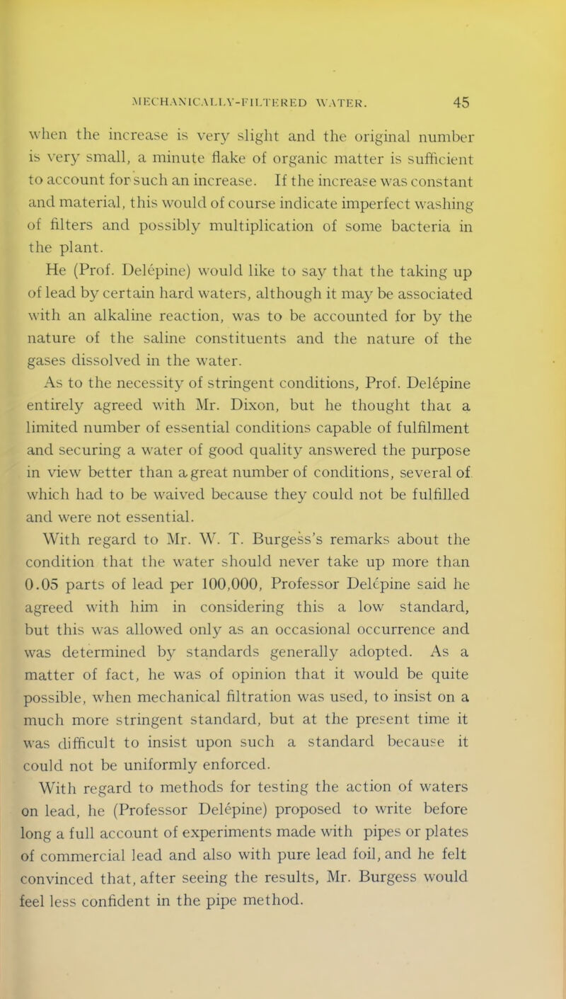 when the increase is very slight and the original number is very small, a minute flake of organic matter is sufficient to account for such an increase. If the increase was constant and material, this would of course indicate imperfect washing of filters and possibly multiplication of some bacteria in the plant. He (Prof. Delepine) would like to say that the taking up of lead by certain hard waters, although it may be associated with an alkaline reaction, was to be accounted for by the nature of the saline constituents and the nature of the gases dissolved in the water. As to the necessity of stringent conditions, Prof. Delepine entirely agreed with Mr. Dixon, but he thought thac a limited number of essential conditions capable of fulfilment and securing a water of good quality answered the purpose in view better than a great number of conditions, several of which had to be waived because they could not be fulfilled and were not essential. With regard to Mr. W. T. Burgess’s remarks about the condition that the water should never take up more than 0.05 parts of lead per 100,000, Professor Delepine said he agreed with him in considering this a low standard, but this was allowed only as an occasional occurrence and was determined by standards generally adopted. As a matter of fact, he was of opinion that it would be quite possible, when mechanical filtration was used, to insist on a much more stringent standard, but at the present time it was difficult to insist upon such a standard because it could not be uniformly enforced. With regard to methods for testing the action of waters on lead, he (Professor Delepine) proposed to write before long a full account of experiments made with pipes or plates of commercial lead and also with pure lead foil, and he felt convinced that, after seeing the results, Mr. Burgess would feel less confident in the pipe method.
