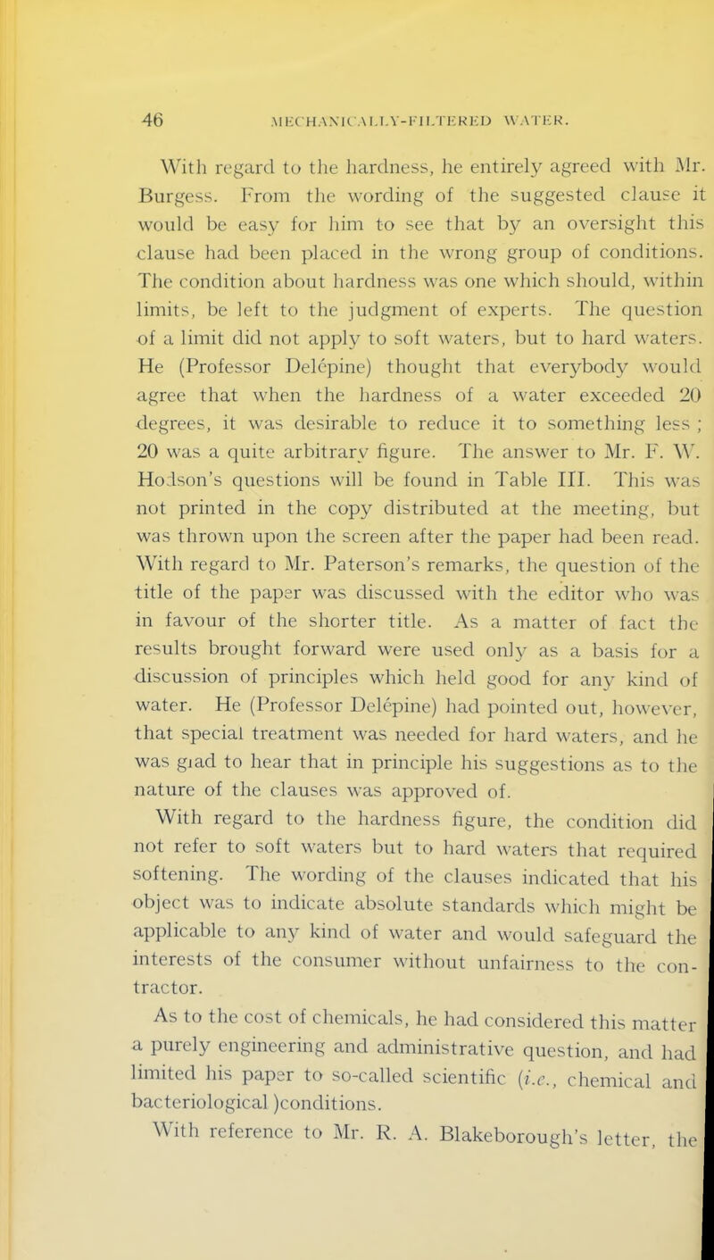 With regard to the hardness, he entirely agreed with Mr. Burgess. From tlie wording of the suggested clause it would be easy for him to see that by an oversight this clause had been placed in the wrong group of conditions. The condition about hardness was one which should, within limits, be left to the judgment of experts. The question of a limit did not apply to soft waters, but to hard waters. He (Professor Delepine) thought that everybody would agree that when the hardness of a water exceeded 20 degrees, it was desirable to reduce it to something less ; 20 was a quite arbitrary figure. The answer to Mr. F. W. Hodson’s questions will be found in Table III. This was not printed in the copy distributed at the meeting, but was thrown upon the screen after the paper had been read. With regard to Mr. Paterson’s remarks, the question of the title of the paper was discussed with the editor who was in favour of the shorter title. As a matter of fact the results brought forward were used only as a basis for a discussion of principles which held good for any kind of water. He (Professor Delepine) had pointed out, however, that special treatment was needed for hard waters, and he was gjad to hear that in principle his suggestions as to the nature of the clauses was approved of. With regard to the hardness figure, the condition did not refer to soft waters but to hard waters that required softening. The wording of the clauses indicated that his object was to indicate absolute standards which might be applicable to any kind of water and would safeguard the interests of the consumer without unfairness to the con- tractor. As to the cost of chemicals, he had considered this matter a purely engineering and administrative question, and had limited Ins papei to so-called scientific (i.c., chemical and bacteriological )conditions. With reference to Mr. R. A. Blakeborough’s letter, the