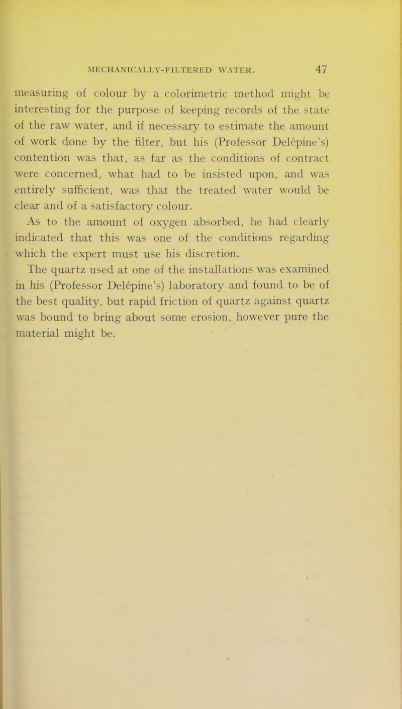 measuring of colour bjr a colorimetric method might be interesting for the purpose of keeping records of the state of the raw water, and if necessary to estimate the amount of work done by the filter, but his (Professor Delepine’s) contention was that, as far as the conditions of contract were concerned, what had to be insisted upon, and was entirely sufficient, was that the treated water would be clear and of a satisfactory colour. As to the amount of oxygen absorbed, he had clearly indicated that this was one of the conditions regarding which the expert must use his discretion. The quartz used at one of the installations was examined in his (Professor Delepine’s) laboratory and found to be of the best quality, but rapid friction of quartz against quartz was bound to bring about some erosion, however pure the material might be.