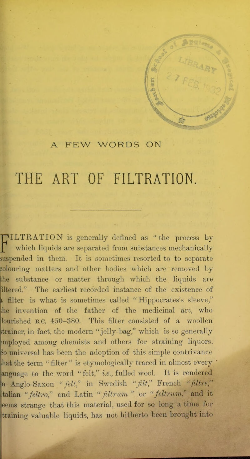 A FEW WORDS ON THE ART OF FILTRATION. FILTRATION is generally defined as “the process by which liquids are separated from substances mechanically suspended in them. It is sometimes resorted to to separate colouring matters and other bodies which are removed by he substance or matter through which the liquids are iltered.” The earliest recorded instance of the existence of i filter is what is sometimes called “ Hippocrates’s sleeve,” he invention of the father of the medicinal art, who lourished n.c. 450-380. This filter consisted of a woollen trainer, in fact, the modern “jelly-bag,” which is so generally mployed among chemists and others for straining liquors. >o universal has been the adoption of this simple contrivance hat the term “filter” is etymologically traced in almost every anguage to the word “felt,” i.e., fulled wool. It is rendered n Anglo-Saxon “felt” in Swedish “filtf French “jilt-re,” talian “feltrof and Latin “fil-trum or “fdtrurnf and it eems strange that this material, used for so long a time for training valuable liquids, has not hitherto been brought into