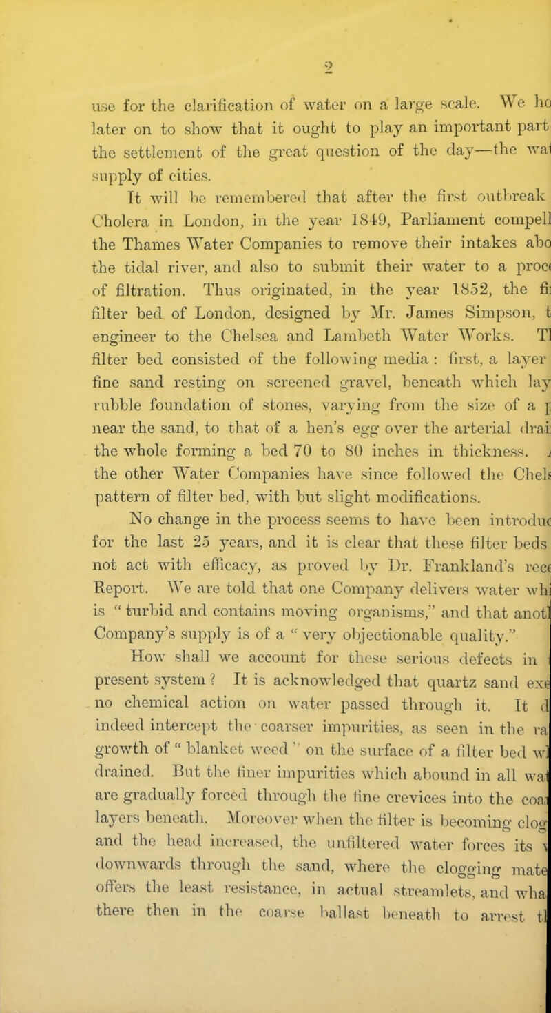 use for the clarification of water on a large scale. W e ho later on to show that it ought to play an important part the settlement of the great question of the clay—the wal supply of cities. It will be remembered that after the first outbreak Cholera in London, in the year 1849, Parliament compell the Thames Water Companies to remove their intakes abo the tidal river, and also to submit their water to a proc< of filtration. Thus originated, in the year 1852, the fh filter bed of London, designed by Mr. James Simpson, t engineer to the Chelsea and Lambeth Water Works. T1 O filter bed consisted of the following media : first, a layer fine sand resting on screened gravel, beneath which lay rubble foundation of stones, varying from the size of a f near the sand, to that of a hen’s egg over the arterial drai: the whole forming a bed 70 to 80 inches in thickness, i the other Water Companies have since followed the Chels pattern of filter bed, with but slight modifications. No change in the process seems to have been introduc for the last 25 years, and it is clear that these filter beds not act with efficacy, as proved by Dr. Frank land’s recc Report. We are told that one Company delivers water wh is “ turbid and contains moving organisms,” and that anotl Company’s supply is of a “ very objectionable quality.” How shall we account for these serious defects in present system ? It is acknowledged that quartz sand exe no chemical action on water passed through it. It d indeed intercept the coarser impurities, as seen in the ra q ^^t ^ of u on the surface of a filter bed wl drained. But the finer impurities which abound in all wa are gradually forced through the fine crevices into the coai layers beneath. Moreover when the filter is becomino’ clo^’ and the head increased, the unfiltered water forces its > downwards through the sand, where the clogging mate offers the least resistance, in actual streamlets, and wha there then in flu* coarse ballast beneath to arrest tl