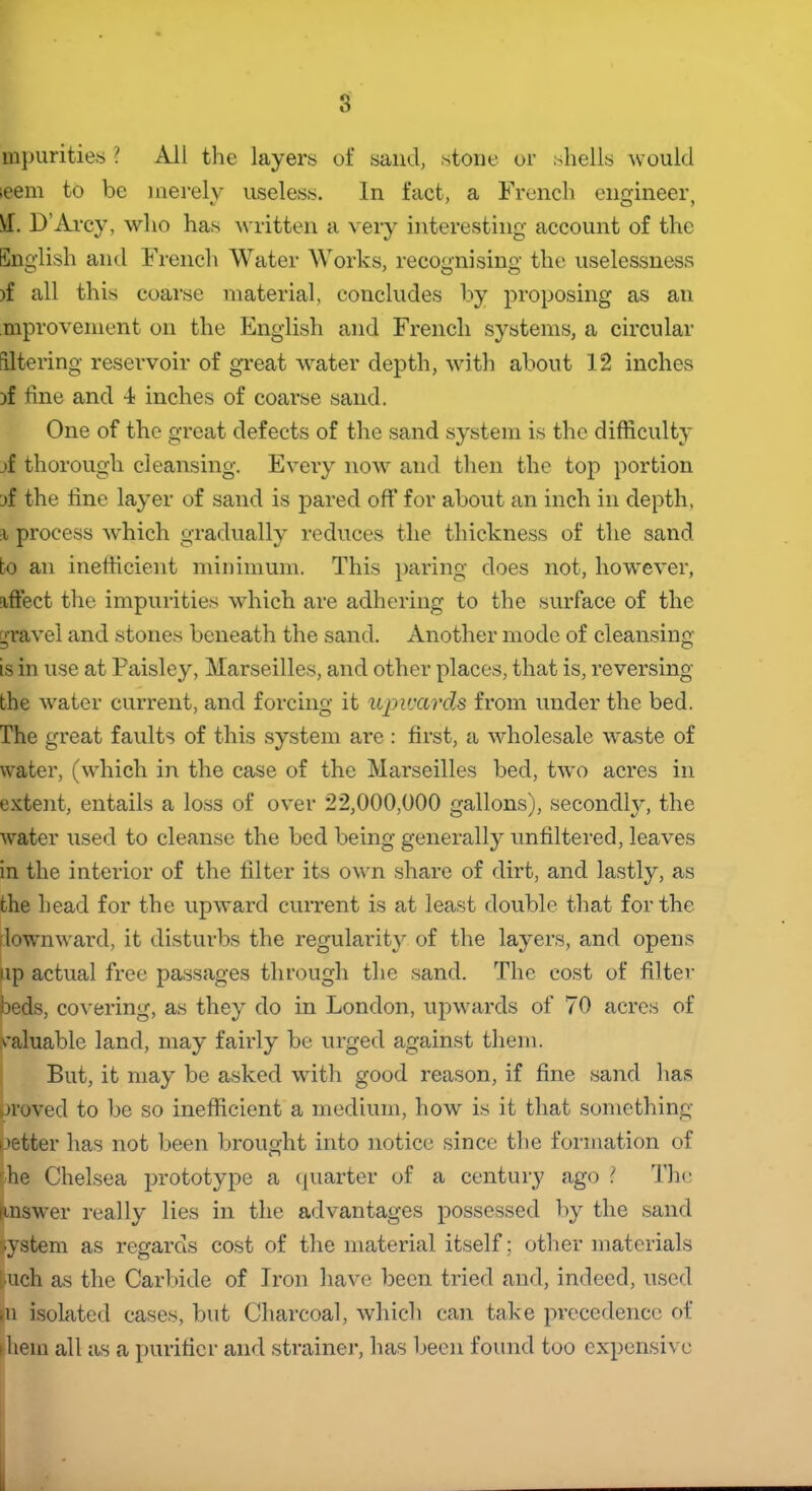 mpurities ? All the layers of sand, stone or .shells would leem to be merely useless. In fact, a French engineer VT. D’Arcy, who has written a very interesting account of the English and French Water Works, recognising the uselessness )f all this coarse material, concludes by proposing as an improvement on the English and French systems, a circular filtering reservoir of great water depth, with about 12 inches )f fine and 4 inches of coarse sand. One of the great defects of the sand system is the difficulty jf thorough cleansing. Every now and then the top portion jf the line layer of sand is pared off for about an inch in depth, i process which gradually reduces the thickness of the sand bo an inefficient minimum. This paring does not, however, effect the impurities which are adhering to the surface of the gravel and stones beneath the sand. Another mode of cleansing is in use at Paisley, Marseilles, and other places, that is, reversing the water current, and forcing it upwards from under the bed. The great faults of this system are : first, a wholesale waste of water, (which in the case of the Marseilles bed, two acres in extent, entails a loss of over 22,000,000 gallons), secondly, the water used to cleanse the bed being generally unfiltered, leaves in the interior of the filter its own share of dirt, and lastly, as the head for the upward current is at least double that for the downward, it disturbs the regularity of the layers, and opens up actual free passages through the sand. The cost of filter beds, covering, as they do in London, upwards of 70 acres of valuable land, may fairly be urged against them. But, it may be asked with good reason, if fine sand lias proved to be so inefficient a medium, how is it that something petter has not been brought into notice since the formation of he Chelsea prototype a quarter of a century ago ? The Jtnswer really lies in the advantages possessed by the sand system as regards cost of the material itself; other materials |uch as the Carbide of Iron have been tried and, indeed, used in isolated cases, but Charcoal, which can take precedence of diem all as a purifier and strainer, has been found too expensive