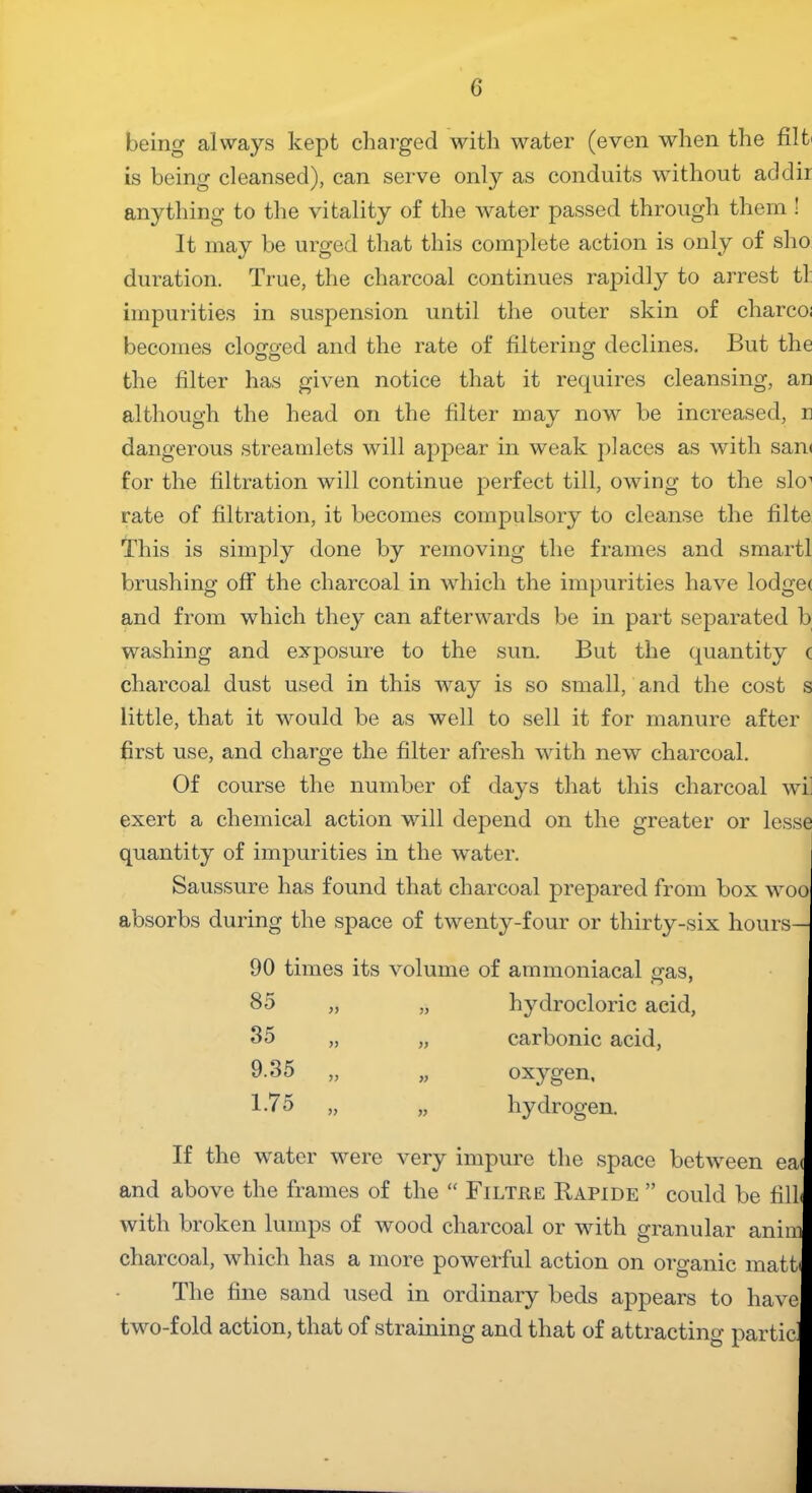 being always kept charged with water (even when the flit is being cleansed), can serve only as conduits without ad dir anything to the vitality of the water passed through them ! It may be urged that this complete action is only of sho duration. True, the charcoal continues rapidly to arrest tl: impurities in suspension until the outer skin of charco; becomes clogged and the rate of filtering declines. But the the filter has given notice that it requires cleansing, an although the head on the filter may now be increased, n dangerous streamlets will appear in weak places as with san< for the filtration will continue perfect till, owing to the slo1 rate of filtration, it becomes compulsory to cleanse the filte This is simply done by removing the frames and smartl brushing off the charcoal in which the impurities have lodgec and from which they can afterwards be in part separated b washing and exposure to the sun. But the quantity c charcoal dust used in this way is so small, and the cost s little, that it would be as well to sell it for manure after first use, and charge the filter afresh with new charcoal. Of course the number of days that this charcoal wi] exert a chemical action will depend on the greater or lesse quantity of impurities in the water. Saussure has found that charcoal prepared from box woo absorbs during the space of twenty-four or thirty-six hours— 90 times its volume 85 35 9.35 1.75 >) )> >> » V of ammoniacal gas, hydrocloric acid, carbonic acid, oxygen, hydrogen. If the water were very impure the space between ea< and above the frames of the “ Filtjr,e Bapide ” could be fill* with broken lumps of wood charcoal or with granular anim charcoal, which has a more powerful action on organic math The fine sand used in ordinary beds appears to have two-fold action, that of straining and that of attracting particl