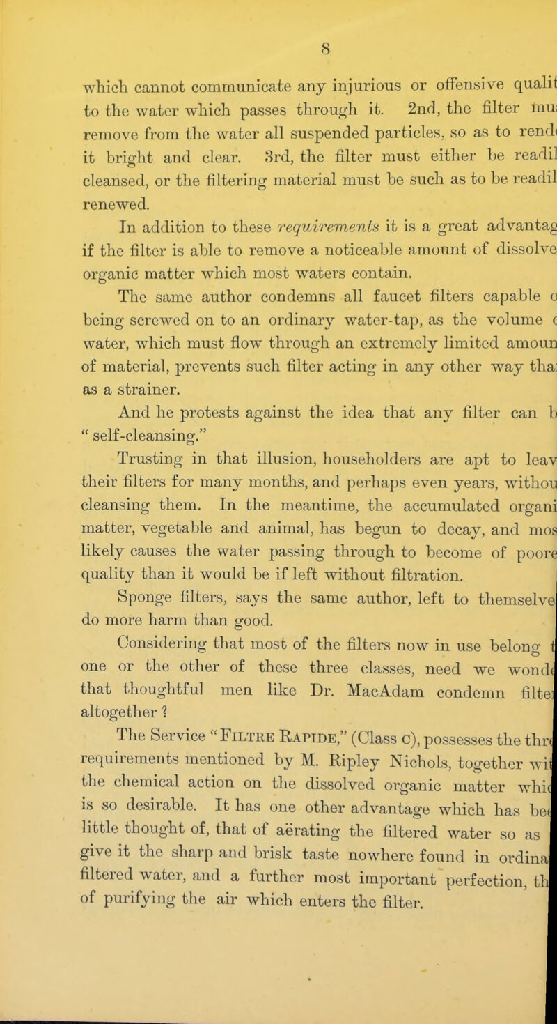 which cannot communicate any injurious or offensive qualit to the water which passes through it. 2nd, the filter mu: remove from the water all suspended particles, so as to rend< it bright and clear. 3rd, the filter must either be readil cleansed, or the filtering material must be such as to be readil renewed. In addition to these requirements it is a great advantag if the filter is able to remove a noticeable amount of dissolve organic matter which most waters contain. The same author condemns all faucet filters capable o being screwed on to an ordinary water-tap, as the volume a water, which must flow through an extremely limited amoun of material, prevents such filter acting in any other way tha: as a strainer. And he protests against the idea that any filter can b “ self-cleansing.” Trusting in that illusion, householders are apt to leav their filters for many months, and perhaps even years, withou cleansing them. In the meantime, the accumulated organi matter, vegetable and animal, has begun to decay, and mos likely causes the water passing through to become of poore quality than it would be if left without filtration. Sponge filters, says the same author, left to themselve do more harm than good. Considering that most of the filters now in use belong i one or the other of these three classes, need we wond( that thoughtful men like Dr. MacAdam condemn filte: altogether ? The Service “Filtre Rapide,” (Class c), possesses the thr< requirements mentioned by M. Ripley Nichols, together wii the chemical action on the dissolved organic matter whic is so desirable. It has one other advantage which has be( little thought of, that of aerating the filtered water so as gi\ c it the shaip and brisk taste nowhere found in ordina filtered water, and a further most important perfection, th of purifying the air which enters the filter.