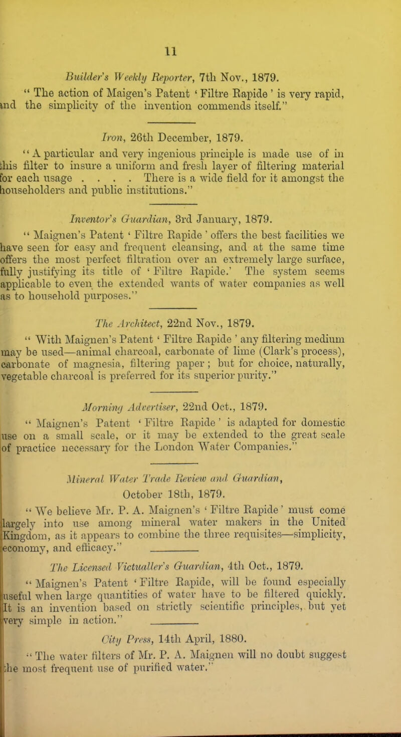 Builder's Weekly Reporter, 7th Nov., 1879. “ The action of Maigen’s Patent ‘ Filtre Rapide ’ is very rapid, uid the simplicity of the invention commends itself.” Iron, 26th December, 1879. “A particular and very ingenious principle is made use of in this filter to insure a uniform and fresh layer of filtering material for each usage .... There is a wide field for it amongst the householders and public institutions.” Inventor's Guardian, 3rd January, 1879. “ Maignen’s Patent ‘ Filtre Rapide ’ offers the best facilities we have seen for easy and frequent cleansing, and at the same time offers the most perfect filtration over an extremely large surface, fully justifying its title of ‘ Filtre Rapide.’ The system seems applicable to even the extended wants of water companies as well as to household purposes.” The Architect, 22nd Nov., 1879. “ With Maignen’s Patent ‘ Filtre Rapide ’ any filtering medium may be used—animal charcoal, carbonate of lime (Clark’s process), carbonate of magnesia, filtering paper; but for choice, naturally, vegetable charcoal is preferred for its superior purity.” Morning Advertiser, 22nd Oct., 1879. “ Maignen’s Patent ‘ Filtre Rapide ’ is adapted for domestic use on a small scale, or it may be extended to the great scale of practice necessary for the London Water Companies. Mineral Water Trade Review and Guardian, October 18th, 1879. “ We believe Mr. P. A. Maignen’s ‘ Filtre Rapide ’ must come largely into use among mineral water makers in the United Kingdom, as it appears to combine the three requisites—simplicity, economy, and efficacy. The Licensed Victualler's Guardian, 4th Oct., 1879. “ Maignen’s Patent ‘ Filtre Rapide, will be found especially useful when large quantities of water have to be filtered quickly, jit is an invention based on strictly scientific principles, but yet very simple in action. City Press, 14th April, 1880. The water filters of Mr. P. A. Maignen will no doubt suggest die most frequent use of purified water.’