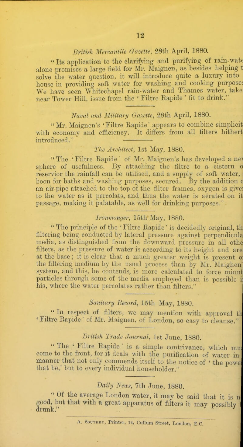 British Mercantile Gazette, 28th April, 1880. “Its application to the clarifying and purifying of rain-wate alone promises a large field for Mr. Maignen, as besides helping t solve the water question, it will introduce quite a luxury into house in providing soft water for washing and cooking purposes We have seen Whitechapel rain-water and Thames water, take: near Tower Hill, issue from the ‘ Filtre Rapide ’ fit to drink.” Naval and Military Gazette, 28th April, 1880. “Mr. Maignen’s ‘Filtre Rapide’ appears to combine simplicit with economy and efficiency. It differs from all filters hithert introduced.” The Architect, 1st May, 1880. “ The ‘Filtre Rapide ’ of Mr. Maignen’s has developed a net sphere of usefulness. By attaching the filtre to a cistern o reservior the rainfall can be utilised, and a supply of soft water, boon for baths and washing purposes, secured. By the addition o an air-pipe attached to the top of the filter frames, oxygen is givei to the water as it percolats, and thus the water is aerated on it passage, making it palatable, as well for drinking purposes.” Ironmonger, 15th May, 1880. “ The principle of the ‘Filtre Rapide’ is decidedly original, tli filtering being conducted by lateral pressure against perpendicula media, as distinguished from the downward pressure in all otlie filters, as the pressure of water is according to its height and are; at the base ; it is clear that a much greater weight is present o the filtering medium by the usual process than by Mr. Maiglien' system, and this, he contends, is more calculated to force minut particles through some of the media employed than is possible i his, where the water percolates rather than filters.” ] Sanitary Record, 15th May, 1880. “ In respect of filters, we may mention with approval th ‘ Filtre Rapide ’ of Mr. Maignen, of London, so easy to cleanse.” British Trade Journal, 1st June, 1880. “ The ‘ Filtre Rapide is a simple contrivance, which mu; come to the front, for it deals with the purification of water in manner that not only commends itself to the notice of ‘ the powe: that be,’ but to every individual householder.” 1 Daily News, 7tli June, 1880. Oi the aveiage London water, it may be said that it is n good, but that with a great apparatus of filters it may possiblv drunk.” J A. Southey, Printer, 14, Cullum Street, London, E.C.