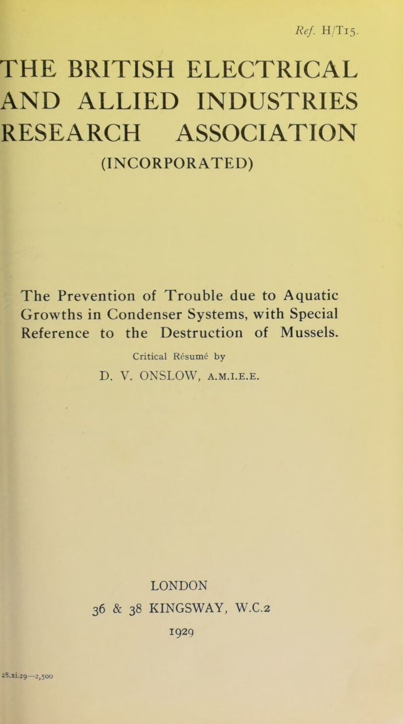 Ref. H/T15. THE BRITISH ELECTRICAL AND ALLIED INDUSTRIES RESEARCH ASSOCIATION (INCORPORATED) The Prevention of Trouble due to Aquatic Growths in Condenser Systems, with Special Reference to the Destruction of Mussels. Critical Resume by D. V. ONSLOW, a.m.i.e.e. 28.X1.29—2,500 LONDON 36 & 38 KINGSWAY, W.C.2 1929