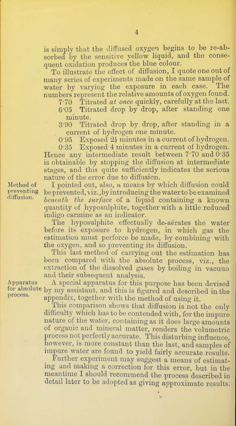 Method of j)ve venting diffusion. A pparatus for absolute process. is simply that the diffused oxygen begins to be re-ab- sorbed by the sensitive yellow liquid, and the conse- quent oxidation produces the blue colour. To illustrate the effect of diffusion, I quote one out of many series of experiments made on the same sample of water by varying the exposure in each case. The numbers represent the relative amounts of oxygen found. I'lO Titrated at once quickly, carefully at the last. 6‘05 Titrated drop by drop, after standing one minute. 3‘90 Titrated drop by drop, after standing in a current of hydrogen one minute. 0 95 Exposed 24 minutes in a current of hydrogen. 0'35 Exposed 4 minutes in a current of hydrogen. Hence any intermediate result between 7‘70 and 0'35 is obtainable by stopping the diffusion at intermediate stages, and this quite sufficiently indicates the serious nature of the error due to diffusion. I pointed out, also, a means by which diffusion could be prevented, viz.,by introducing the water to be examined beneath the surface of a liquid containing a known quantity of hyposulphite, together with a little reduced indigo carmine as an indicator. The hyposulphite effectually de-aerates the water before its exposure to hydrogen, in which gas the estimation must perforce be made, by combining with the oxygen, and so preventing its diffusion. This last method of carrying out the estimation has been compared with the absolute process, viz., the extraction of the dissolved gases by boiling in vacuuo and their subsequent analysis. A special apparatus for this purpose has been devised by my assistant, and this is figured and described in the appendix, together with the method of using it. This comparison shows that diffusion is not the only difficulty which has to be contended with, for the impure nature of the water, containing as it does large amounts of organic and mineral matter, renders the volumetric process not perfectly accurate. This disturbing influence, however, is more constant than the last, and samples of impure water are found to yield fairly accurate results. b urther experiment may suggest a means of estimat- ing and making a correction lor this error, but in the meantime I should recommend the process described in detail later to be adopted as giving approximate results.