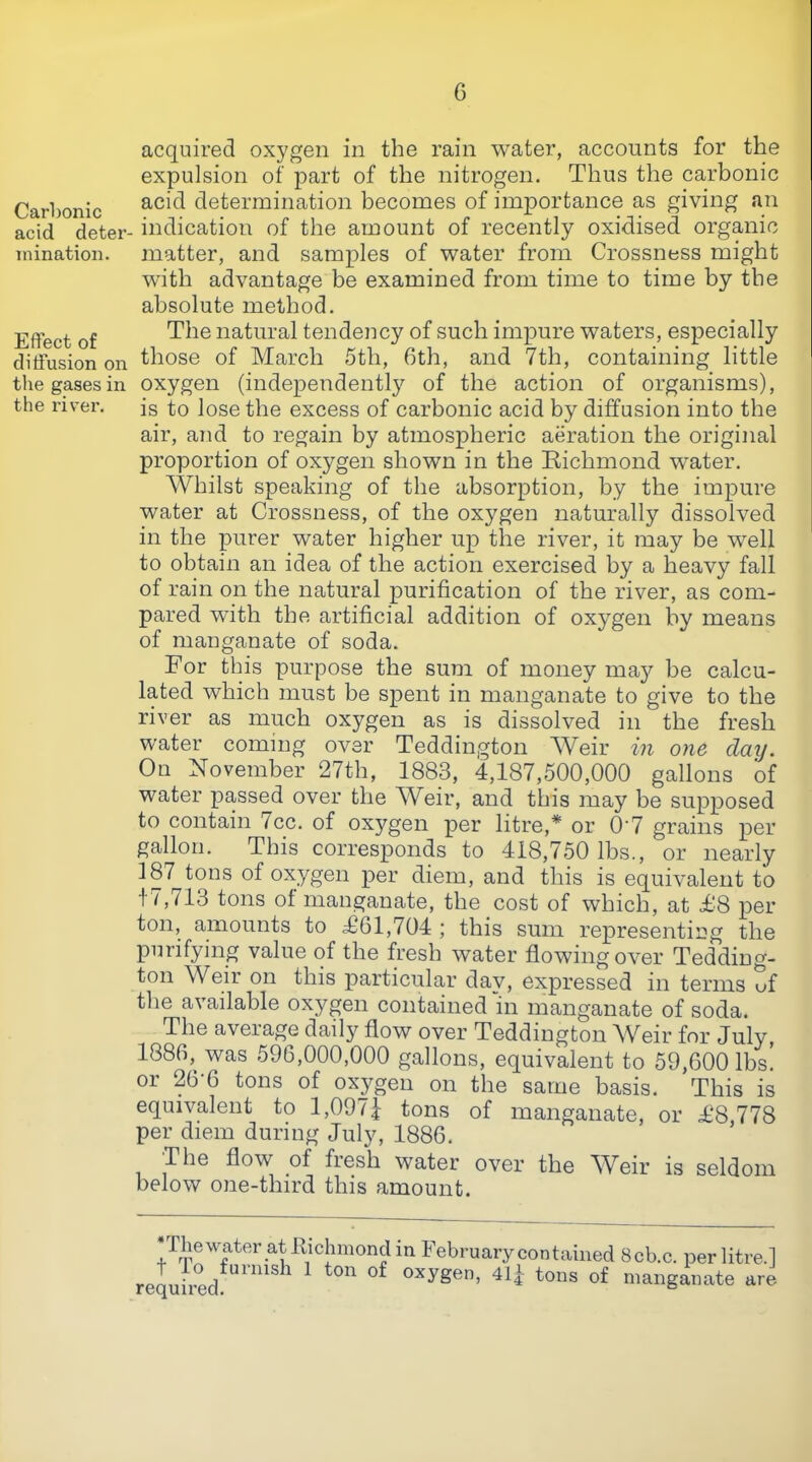 Carbonic acid deter inination. Effect of diffusion on the gases in the z'iv’er. acquired oxygen in the rain water, accounts for the expulsion of part of the nitrogen. Thus the carbonic acid determination becomes of importance as giving an indication of the amount of recently oxidised organic matter, and samples of water from Crossness might with advantage be examined from time to time by the absolute method. The natural tendency of such impure waters, especially those of March 5th, 6th, and 7th, containing little oxygen (independently of the action of organisms), is to lose the excess of carbonic acid by diffusion into the air, and to regain by atmospheric aeration the original proportion of oxygen shown in the Eichmond water. AVhilst speaking of the absorption, by the impure water at Crossness, of the oxygen naturally dissolved in the purer water higher up the river, it may be well to obtain an idea of the action exercised by a heavy fall of rain on the natural purification of the river, as com- pared with the artificial addition of oxygen by means of manganate of soda. For this purpose the sum of money may be calcu- lated which must be spent in manganate to give to the river as much oxygen as is dissolved in the fresh water coming over Teddington Weir in one day. On November 27th, 1883, 4,187,500,000 gallons of water passed over the Weir, and this may be supposed to contain icc. of oxygen per litre,* or 0‘7 grains per gallon. This corresponds to 418,750 lbs., or nearly 187 tons of oxygen per diem, and this is equivalent to t / ,713 tons of manganate, the cost of which, at £‘8 per ton, amounts to £61,704 ; this sum representing the purifying value of the fresh water flowing over Tedding- ton Weir on this particular dav, expressed in terms Sf tlie available oxygen contained in manganate of soda. The average daily flow over Teddington Weir for July, 1886, was 596,000,000 gallons, equivalent to 59,600 lbs! or 26 6 tons of oxygen on the same basis. This is equivalent to 1,097| tons of manganate, or £8,778 per diem during July, 1886. The flow of fresh water over the AVeir is seldom below one-third this amount. riiewater at llichmond in February contained t lo furnish 1 ton of oxygen, 411 tons of required. 8cb.c. per litre.] manganate are