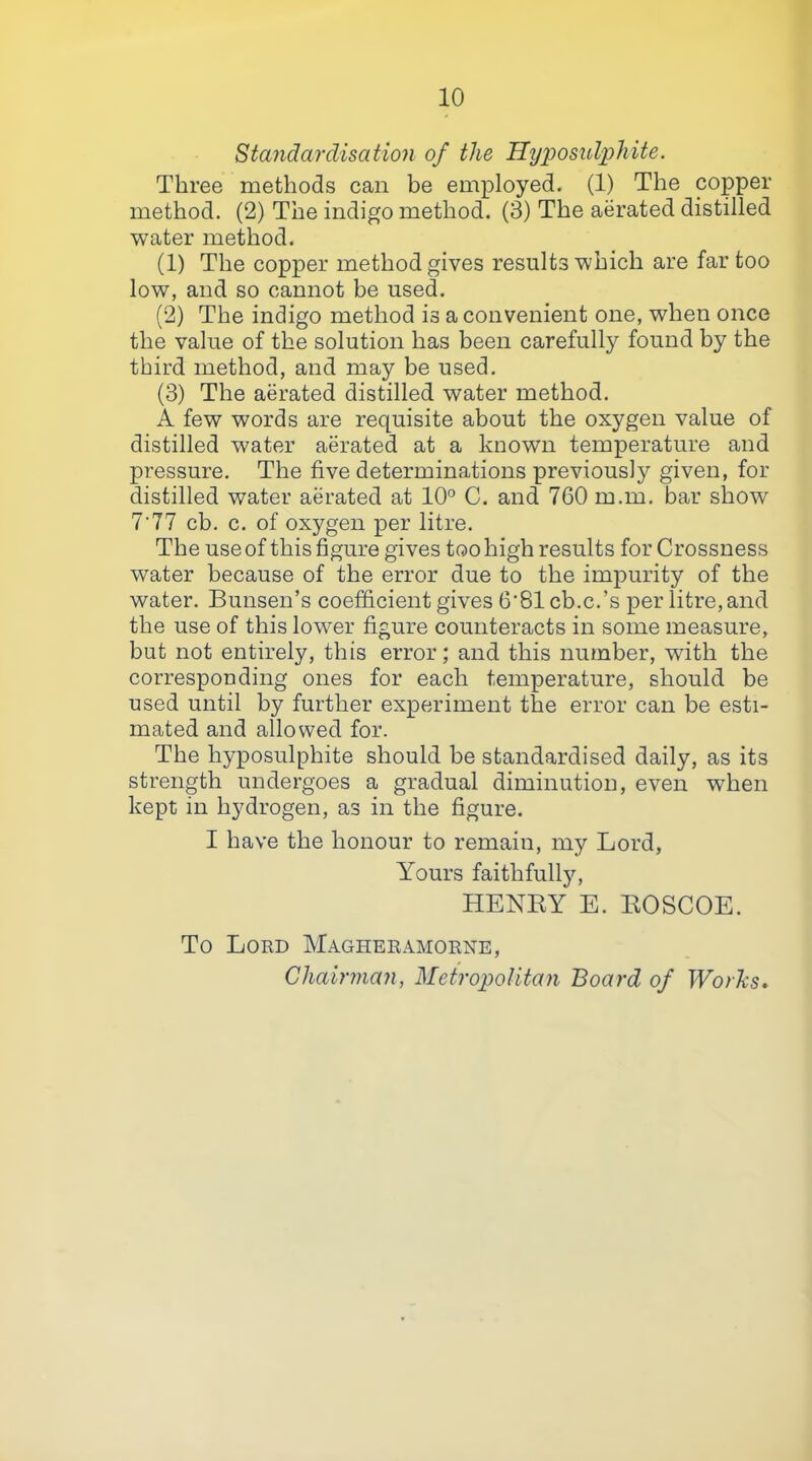 Standardisation of the Hxj'posul^hite. Three methods can be employed. (1) The copper method. (2) The indigo method. (3) The aerated distilled water method. (1) The copper method gives results which are far too low, and so cannot be used. (2) The indigo method is a convenient one, when once the value of the solution has been carefully found by the third method, and may be used. (3) The aerated distilled water method. A few words are requisite about the oxygen value of distilled water aerated at a known temperature and pressure. The five determinations previously given, for distilled water aerated at 10° C. and 760 m.m. bar show 7'77 cb. c. of oxygen per litre. The use of this figure gives too high results for Crossness water because of the error due to the impurity of the water. Bunsen’s coefficient gives 6’81 cb.c.’s per litre, and the use of this lower figure counteracts in some measure, but not entirely, this error; and this number, with the corresponding ones for each temperature, should be used until by further experiment the error can be esti- mated and allowed for. The hyposulphite should be standardised daily, as its strength undergoes a gradual diminution, even when kept in hydrogen, as in the figure. I have the honour to remain, my Lord, Yours faithfully, HENKY E. KOSCOE. To Lord Magheramorne, Chairman, Metropolitan Board of Worhs.