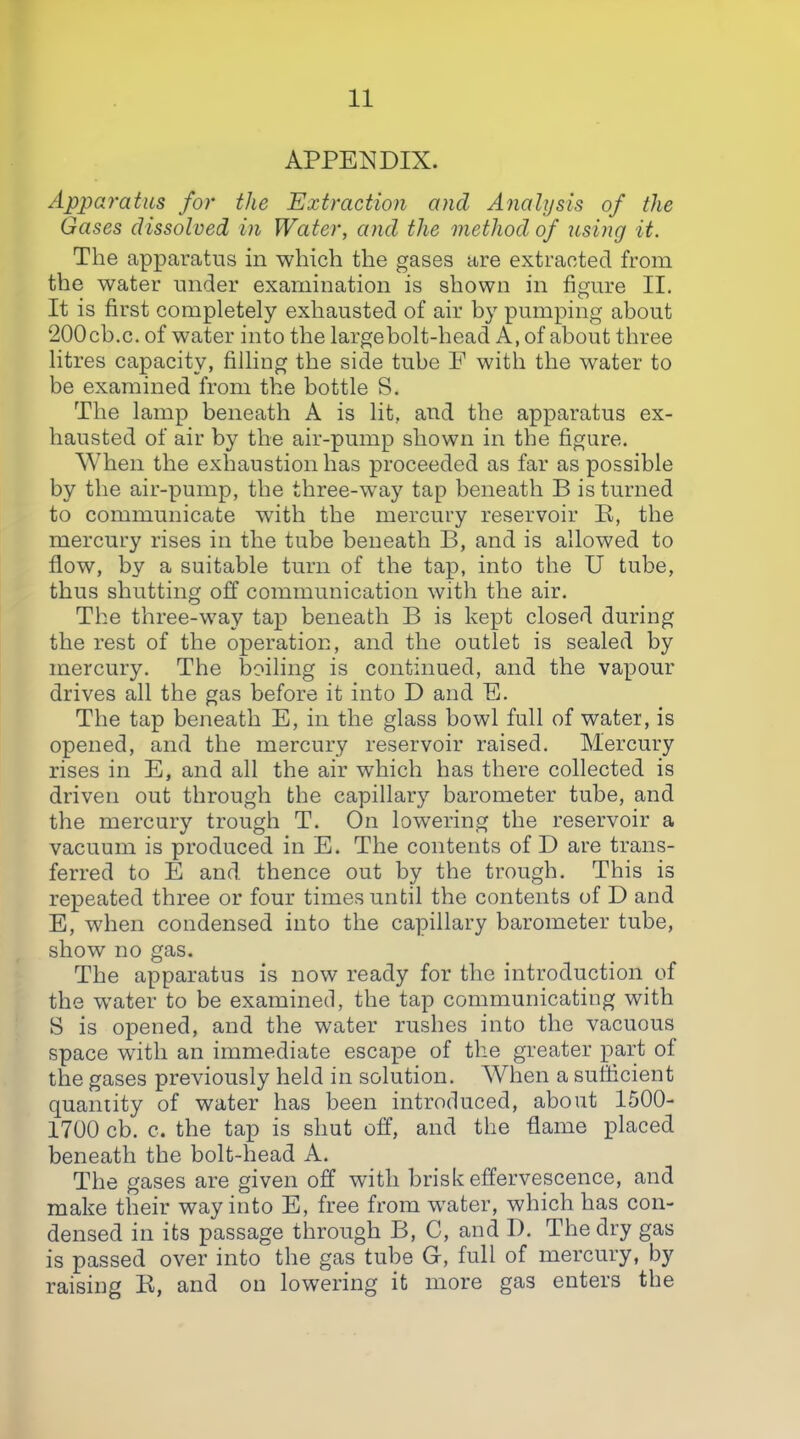 APPENDIX. Apparatus for the Extraction and Analysis of the Gases dissolved in Water, and the method of using it. The apparatus in which the gases are extracted from the water under examination is shown in figure II. It is first completely exhausted of air by pumping about 200cb.c. of water into the largebolt-head A, of about three litres capacity, filling the side tube F with the water to be examined from the bottle S. The lamp beneath A is lit, and the apparatus ex- hausted of air by the air-pump shown in the figure. When the exhaustion has proceeded as far as possible by the air-pump, the three-way tap beneath B is turned to communicate with the mercury reservoir E, the mercury rises in the tube beneath B, and is allowed to flow, by a suitable turn of the tap, into the U tube, thus shutting off communication with the air. The three-way tap beneath B is kept closed during the rest of the operation, and the outlet is sealed by mercury. The boiling is continued, and the vapour drives all the gas before it into D and E. The tap beneath E, in the glass bowl full of water, is opened, and the mercury reservoir raised. Mercury rises in E, and all the air which has there collected is driven out through the capillary barometer tube, and the mercury trough T. On lowering the reservoir a vacuum is produced in E. The contents of D are trans- ferred to E and thence out by the trough. This is repeated three or four times until the contents of D and E, when condensed into the capillary barometer tube, show no gas. The apparatus is now ready for the introduction of the w^ater to be examined, the tap communicating with S is opened, and the water rushes into the vacuous space with an immediate escape of the greater part of the gases previously held in solution. When a sufficient quantity of water has been introduced, about 1500- 1700 cb. c. the tap is shut off, and the flame placed beneath the bolt-head A. The gases are given off with brisk effervescence, and make their way into E, free from w^ater, which has con- densed in its passage through B, C, and D. The dry gas is passed over into the gas tube G, full of mercury, b}^ raising K, and on lowering it more gas enters the