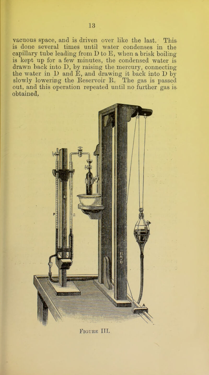 vacuous space, and is driven over like the last. This- is done several times until water condenses in the capillary tube leading from D to E, when a brisk boiling is kept up for a few minutes, the condensed water is drawn back into D, by raising the mercury, connecting the w'ater in JJ and E, and drawing it back into D by slowly lowering the Eeservoir R. The gas is passed out, and this operation repeated until no further gas is- obtained. Fioure III.