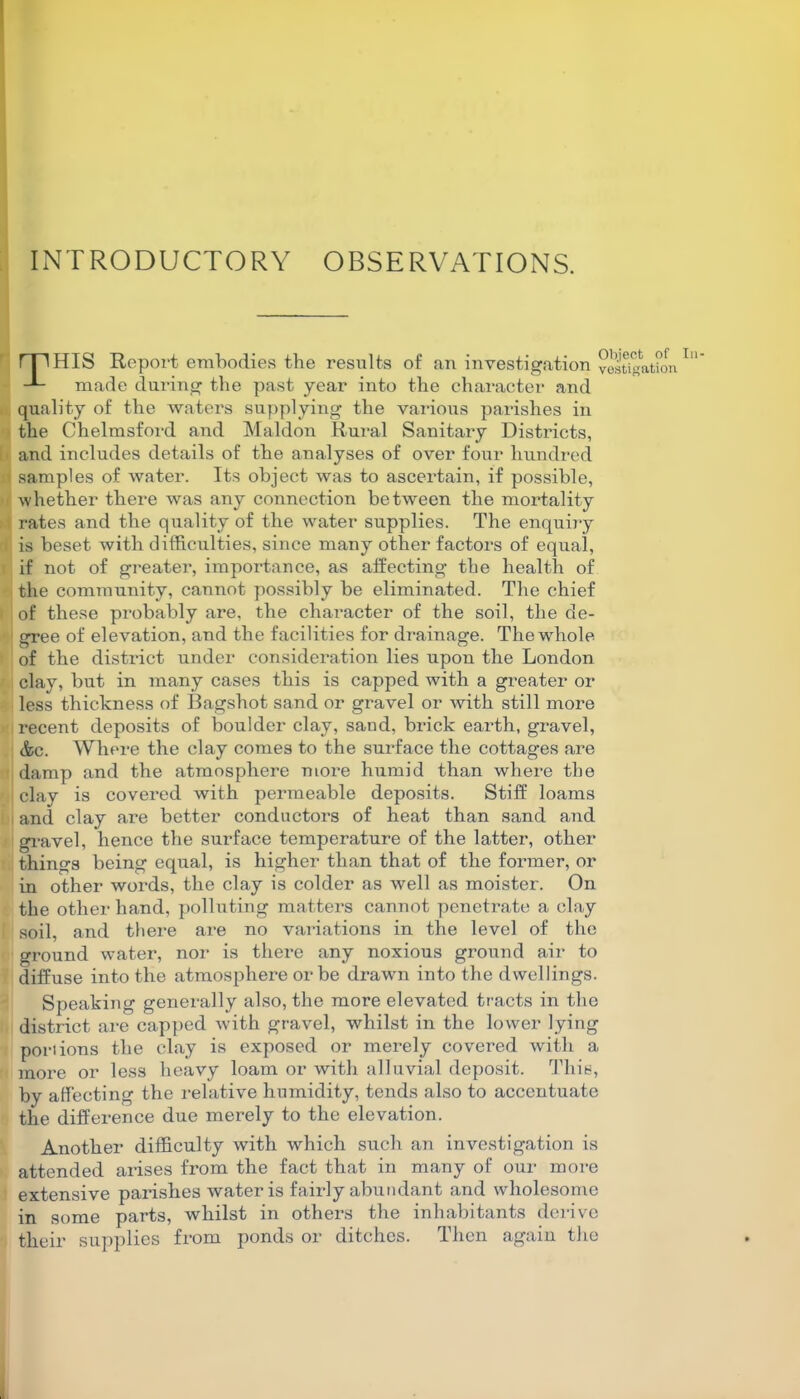 INTRODUCTORY OBSERVATIONS. rp HIS Report embodies the results of an investigation made during the past year into the character and quality of the waters supplying the various parishes in the Chelmsford and Maldon Rural Sanitary Districts, and includes details of the analyses of over four hundred i samples of water. Its object was to ascertain, if possible, ■whether there was any connection between the mortality rates and the quality of the water supplies. The enquiry is beset with difficulties, since many other factors of equal, if not of greater, importance, as affecting the health of the community, cannot possibly be eliminated. The chief of these probably are, the character of the soil, the de- gree of elevation, and the facilities for drainage. The whole of the district under consideration lies upon the London clay, but in many cases this is capped with a greater or less thickness of Bagshot sand or gravel or with still more recent deposits of boulder clay, sand, brick earth, gravel, &c. Where the clay comes to the surface the cottages are damp and the atmosphere more humid than where the clay is covered with permeable deposits. Stiff loams and clay are better conductors of heat than sand and gravel, hence the surface temperature of the latter, other things being equal, is higher than that of the former, or in other words, the clay is colder as well as moister. On the other hand, polluting matters cannot penetrate a clay soil, and there are no variations in the level of the ground water, nor is there any noxious ground air to diffuse into the atmosphere or be drawn into the dwellings. Object of In- vestigation Speaking generally also, the more elevated tracts in the district are capped with gravel, whilst in the lower lying portions the clay is exposed or merely covered with a more or less heavy loam or with alluvial deposit. This, by affecting the relative humidity, tends also to accentuate the difference due merely to the elevation. Another difficulty with which such an investigation is attended arises from the fact that in many of our more extensive parishes water is fairly abundant and wholesome in some parts, whilst in others the inhabitants derive their supplies from ponds or ditches. Then again the