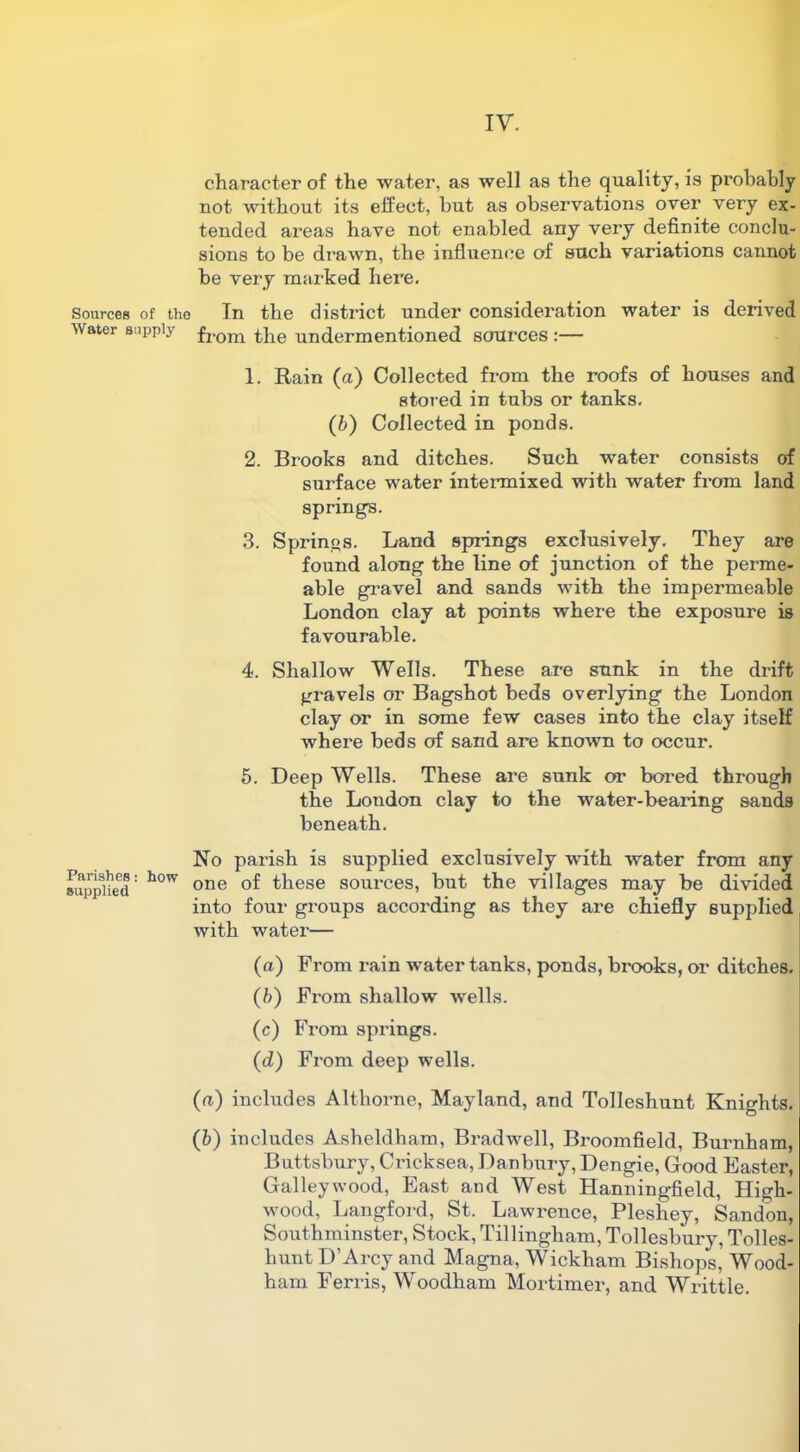 character of the water, as well as the quality, is probably not without its effect, but as observations over very ex- tended areas have not enabled any very definite conclu- sions to be drawn, the influence of such variations cannot be very marked here. Sources of the In the district under consideration water is derived Water supply from £}ie undermentioned sources :— 1. Rain (a) Collected from the roofs of houses and stored in tubs or tanks. (b) Collected in ponds. 2. Brooks and ditches. Such -water consists of surface water intermixed with water from land spring's. 3. Springs. Land springs exclusively. They are found along the line of junction of the perme- able gravel and sands with the impermeable London clay at points where the exposure is favourable. 4. Shallow Wells. These are sunk in the drift gravels or Bagshot beds overlying the London clay or in some few cases into the clay itself where beds of sand are known to occur. 5. Deep Wells. These are sunk or bored through the London clay to the water-bearing sands beneath. Parishes: how supplied No parish is supplied exclusively with water from any one of these sources, but the villages may be divided into four groups according as they are chiefly supplied with water— (a) From rain water tanks, ponds, brooks, or ditches. (b) From shallow wells. (c) From springs. (d) From deep wells. (a) includes Althorne, Mayland, and Tolleshunt Knights. (b) includes Asheldham, Bradwell, Broomfield, Burnham, Buttsbury, Cricksea, Danbury, Dengie, Good Easter, Galley wood, East and West Hanningfield, High- wood, Langford, St. Lawrence, Pleshey, Sandon, Southminster, Stock, Tillingham, Tollesbury, Tolles- hunt D’Arcy and Magna, Wickham Bishops, Wood- ham Ferris, Woodham Mortimer, and Writtle.