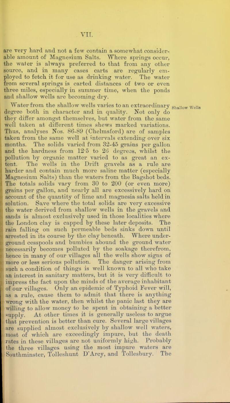 vi r. are very hard and not a few contain a somewhat consider- able amount of Magnesium Salts. Where springs occur, the water is always preferred to that from any other source, and in many cases carts are regularly em- ployed to fetch it for use as drinking water. The water from several springs is carted distances of two or even three miles, especially in summer time, when the ponds and shallow wells are becoming dry. Water from the shallow wells varies to an extraordinary Shal)ow Wells degree both in character and in quality. Not only do they differ amongst themselves, but water from the same well taken at different times shews marked variations. Thus, analyses Nos. 86-89 (Chelmsford) are of samples taken from the same well at intervals extending over six months. The solids varied from 32-45 grains per gallon and the hardness from 12‘5 to 26 degrees, whilst the pollution by organic matter varied to as great an ex- lj tent. The wells in the Drift gravels as a rule are harder and contain much more saline matter (especially Magnesium Salts) than the waters from the Bagshot beds. The totals solids vary from 30 to 200 (or even more) grains per gallon, and nearly all are excessively hard on * account of the quantity of lime and magnesia salts held in ! solution. Save where the total solids are very excessive the water derived from shallow wells in the gravels and ■ sands is almost exclusively used in those localities where , the London clay is capped by these later deposits. The rain falling on such permeable beds sinks down until arrested in its course by the clay beneath. Where under- ground cesspools and bumbies abound the ground water necessarily becomes polluted by the soakage therefrom, hence in many of our villages all the wells show signs of more or less serious pollution. The danger arising from such a condition of things is well known to all who take ; an interest in sanitary matters, but it is very difficult to impress the fact upon the minds of the average inhabitant I of our villages. Only an epidemic of Typhoid Fever will, | as a rule, cause them to admit that there is anything l wrong with the water, then whilst the panic last they are willing to allow money to be spent in obtaining a better || supplv. At other times it is generally useless to argue * that prevention is better than cure. Several large villages * are supplied almost exclusively by shallow well waters, i most of which are exceedingly impure, but the death \ rates in these villages are not uniformly high. Probably [i the three villages using the most impure waters are i Southminster, Tolleshunt D’Arcy, and Tollesbury. The