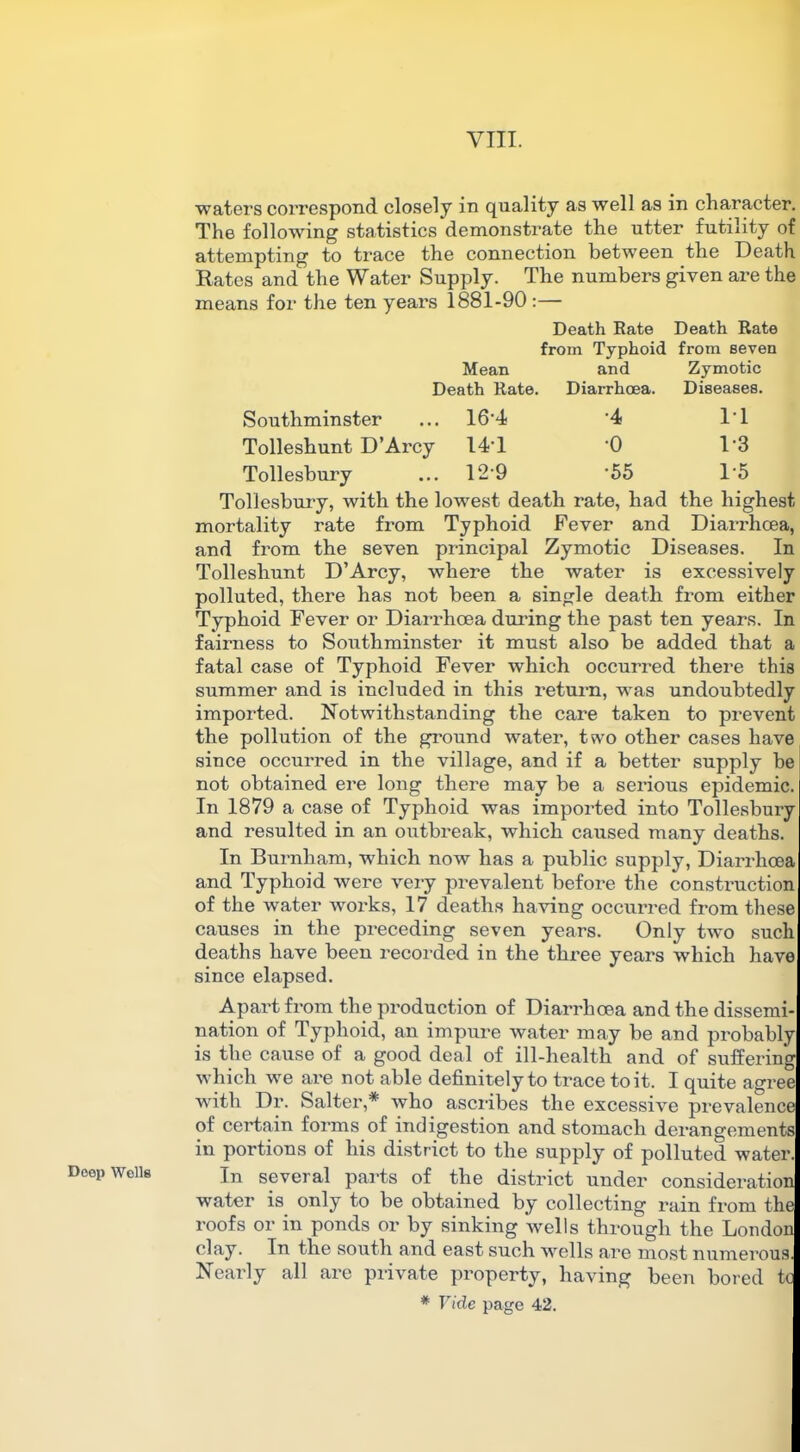 Deep Wells waters correspond closely in quality as well as in character. The following statistics demonstrate the utter futility of attempting to trace the connection between the Death Rates and the Water Supply. The numbers given are the means for the ten years 1881-90 :— Death Rate Death Rate from Typhoid from seven Mean and Zymotic Death Rate. Diarrhoea. Diseases. Southminster 16-4 •4 IT Tolleshunt D’Arcy 14T •o 1-3 Tollesbury 12-9 •55 1-5 Tollesbury, with the lowest death rate, had the highest mortality rate from Typhoid Fever and Diarrhoea, and from the seven principal Zymotic Diseases. In Tolleshunt D’Arcy, where the water is excessively polluted, there has not been a single death from either Typhoid Fever or Diarrhoea during the past ten years. In fairness to Southminster it must also be added that a fatal case of Typhoid Fever which occurred there this slimmer and is included in this return, wras undoubtedly imported. Notwithstanding the care taken to prevent the pollution of the ground water, two other cases have since occurred in the village, and if a better supply be not obtained ere long there may be a serious epidemic. In 1879 a case of Typhoid was imported into Tollesbury and resulted in an outbreak, which caused many deaths. In Burnham, which now has a public supply, Diarrhoea and Typhoid were very prevalent before the construction of the water works, 17 deaths having occurred from these causes in the preceding seven years. Only two such deaths have been recorded in the three years which have since elapsed. Apart from the production of Diarrhoea and the dissemi- nation of Typhoid, an impure water may be and probably is the cause of a good deal of ill-health and of suffering which we are not able definitely to trace to it. I quite agree with Dr. Salter,* who ascribes the excessive prevalence of certain forms of indigestion and stomach derangements in portions of his district to the supply of polluted water. In several parts of the district under consideration water is only to be obtained by collecting rain from the roofs or in ponds or by sinking wells through the London clay. In the south and east such wells are most numerous. Nearly all are private property, having been bored to * Vide page 42.