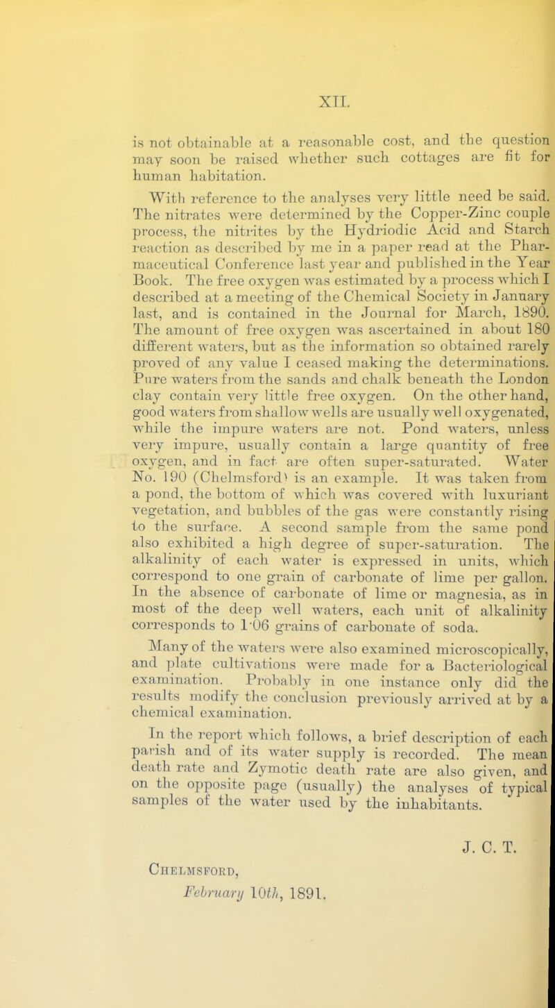 XTT. is not obtainable at a reasonable cost, and the question may soon be raised whether such cottages are fit for human habitation. With reference to the analyses very little need be said. The nitrates were determined by the Copper-Zinc couple process, the nitrites by the Hydriodic Acid and Starch reaction as described by me in a paper read at the Phar- maceutical Conference last year and published in the Year Book. The free oxygen was estimated by a process which I described at a meeting of the Chemical Society in January last, and is contained in the Journal for March, 1890. The amount of free oxygen was ascertained in about 180 different waters, but as the information so obtained rarely proved of any value I ceased making the determinations. Pure waters from the sands and chalk beneath the London clay contain very little free oxygen. On the other hand, good waters from shallow wells are usually well oxygenated, while the impure waters are not. Pond waters, unless very impure, usually contain a large quantity of free oxygen, and in fact are often super-saturated. Water No. 190 (Chelmsford > is an example. It was taken from a pond, the bottom of which was covered with luxuriant vegetation, and bubbles of the gas were constantly rising to the surface. A second sample from the same pond also exhibited a high degree of super-saturation. The alkalinity of each water is expressed in units, which correspond to one grain of carbonate of lime per gallon. In the absence of carbonate of lime or magnesia, as in most of the deep well waters, each unit of alkalinity corresponds to 1*06 grains of carbonate of soda. Many of the waters were also examined microscopically, and plate cultivations were made for a Bacteriological examination. Probably in one instance only did the results modify the conclusion previously arrived at by a chemical examination. In the report which follows, a brief description of each parish and of its water supply is recorded. The mean death rate and Zymotic death rate are also given, and on the opposite page (usually) the analyses of typical samples ot the water used by the inhabitants. Chelmsford, February \0th, 1891. J. C. T.