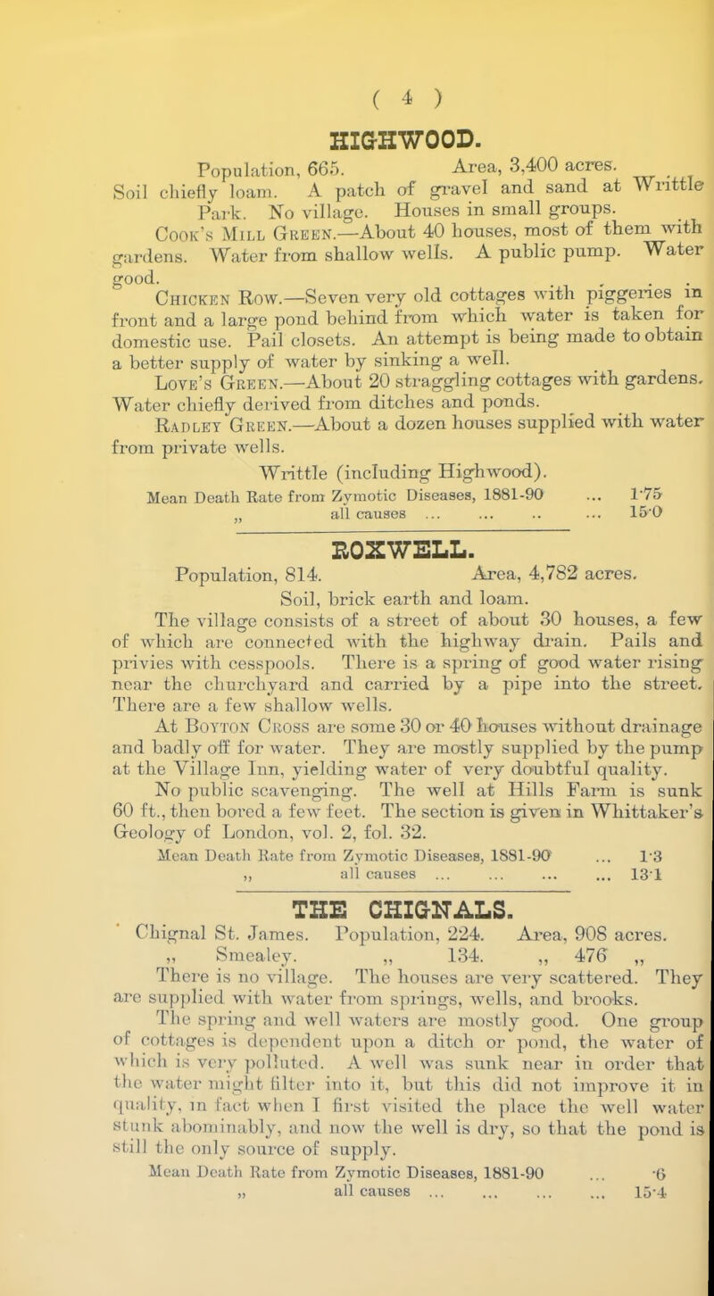 HIG-HWOOD. Population, 665. Area, 3,400 acres. Soil chiefly loam. A patch of gravel and sand at Writtle Park. No village. Houses in small groups. Cook’s Mill Green.—About 40 houses, most of them with gardens. Water from shallow wells. A public pump. Water good. , . Chicken Row.—Seven very old cottages with piggeries m front and a large pond behind from which water is taken for domestic use. Pail closets. An attempt is being made to obtain a better supply of water by sinking a well. Love’s Green.—About 20 straggling cottages with gardens. Water chiefly derived from ditches and ponds. Radley Green.—About a dozen houses supplied with water from private wells. Writtle (including Highwood). Mean Death Rate from Zymotic Diseases, 1881-90 ... 1‘75 „ all causes ... ... .. ... 150 E0XWELL. Population, 814. Area, 4,782 acres. Soil, brick earth and loam. The village consists of a street of about 30 houses, a few of which are connected with the highway drain. Pails and privies with cesspools. There is a spring of good water rising near the churchyard and carried by a pipe into the street. There are a few shallow wells. At Boyton Cross are some 30 or 40 houses without drainage and badly off for water. They are mostly supplied by the pump at the Village Inn, yielding water of very doubtful quality. No public scavenging. The well at Hills Farm is sunk 60 ft., then bored a few feet. The section is given in Whittaker’s Geology of London, vol. 2, fol. 32. Mean Death Rate from Zymotic Diseases, 1S81-90 ... 13 ,, all causes ... ... ... ... 131 THE GHIG-NALS, Chignal St. James. Population, 224. Area, 908 acres. ,, Smealey. „ 134. „ 476 „ There is no village. The houses are very scattered. They are supplied with water from springs, wells, and brooks. The spring and well waters are mostly good. One group of cottages is dependent upon a ditch or pond, the water of which is very polluted. A well was sunk near in order that the water might Alter into it, but this did not improve it in quality, in fact when I first visited the place the well water stunk abominably, and now the well is dry, so that the pond is still the only source of supply. Mean Death Rate from Zymotic Diseases, 1881-90 ... '6