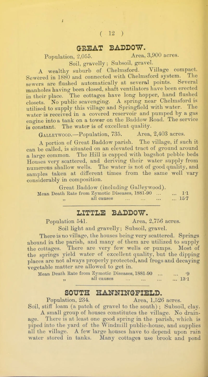 / ( 12 ) G-BEAT BADDOW. Population, 2,055. Area, 3,900 acres. Soil, gravelly ; Subsoil, gravel. A wealthy suburb of Chelmsford. Village compact. Sewered in 1880 and connected with Chelmsford system. The sewers are flushed automatically at several points. Several manholes having been closed, shaft ventilators have been erected in their place. The cottages have long hopper, hand flushed closets. No public scavenging. A spring near Chelmsford, is utilised to supply this village and Springfield with water. The water is received in a covered reservoir and pumped by a gas engine into a tank on a tower on the Baddow Road. The service is constant. The water is of excellent quality. Galleywood.—Population, 735. Area, 2,403 acres. A portion of Great Baddow parish. The village, if such it can be called, is situated on an elevated tract of ground around a large common. The Hill is capped with bagshot pebble beds Houses very scattered, and deriving their water supply from numerous shallow wells. The water is not of good quality, and samples taken at different times from the same well vary considerably in composition. Great Baddow (including Galleywood). Mean Death Rate from Zymotic Diseases, 1881-90 ... ... R1 ,, all causes ... ... ... ... 15 7 LITTLE BADDOW. Population 541. Area, 2,756 acres. Soil light and gravelly; Subsoil, gravel. There is no village, the houses being very scattered. Springs abound in the parish, and many of them are utilized to supply the cottages. There are very few wells or pumps. Most of the springs yield water of excellent quality, but the dipping places are not always properly protected, and frogs and decaying vegetable matter are allowed to get in. Mean Death Rate from Zymotic Diseases, 1881-90 ... ... -9 „ all causes ... ... ... ... 131 SOUTH HANNINGFIELD. Population, 234. Area, 1,526 acres. Soil, stiff loam (a patch of gravel to the south) ; Subsoil, clay. A small group of houses constitutes the village. No drain- age. There is at least one good spring in the parish, which is piped into the yard of the Windmill public-house, and supplies all the village. A few large houses have to depend upon rain water stored in tanks. Many cottages use brook and pond