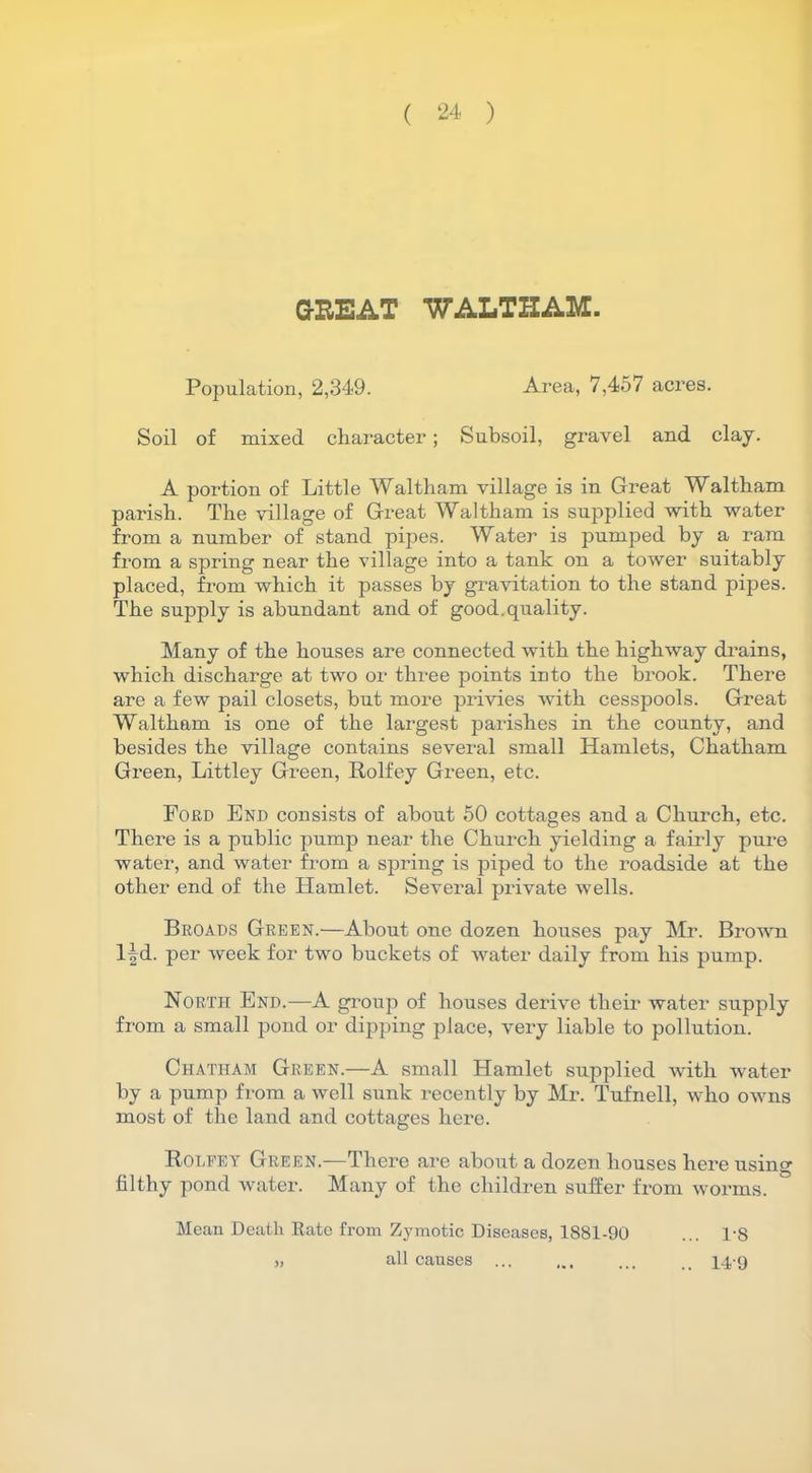 GREAT WALTHAM. Population, 2,349. Area, 7,457 acres. Soil of mixed character; Subsoil, gravel and clay. A portion of Little Waltham village is in Great Waltham parish. The village of Great Waltham is supplied with water from a number of stand pipes. Water is pumped by a ram from a spring near the village into a tank on a tower suitably placed, from which it passes by gravitation to the stand pipes. The supply is abundant and of good, quality. Many of the houses are connected with the highway drains, which discharge at two or three points into the brook. There are a few pail closets, but more privies with cesspools. Great Waltham is one of the largest parishes in the county, and besides the village contains several small Hamlets, Chatham Green, Littley Green, Rolfey Green, etc. Ford End consists of about 50 cottages and a Church, etc. There is a public pump near the Church yielding a fairly pure water, and water from a spring is piped to the roadside at the other end of the Hamlet. Several private wells. Broads Green.—About one dozen houses pay Mr. Brown lfd. per week for two buckets of water daily from his pump. North End.—A group of houses derive their water supply from a small pond or dipping place, very liable to pollution. Chatham Green.—A small Hamlet supplied with water by a pump from a well sunk recently by Mr. Tufnell, who owns most of the land and cottages here. Rolfey Green.—There are about a dozen houses here usin^r filthy pond water. Many of the children suffer from worms. Mean Death Rate from Zymotic Diseases, 1881-90 ... R8