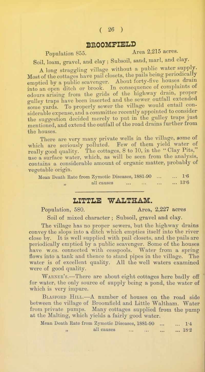 BROOMFIELD Population 855. Area 2,215 acres. Soil, loam, gravel, and clay ; Subsoil, sand, marl, and clay. A long straggling village without a public water supply. Most of the cottages have pail closets, the pails being periodica y emptied by a public scavenger. About forty-five houses dram into an open ditch or brook. In consequence of complaints of odours arising from the grids of the highway drain, proper gulley traps have been inserted and the sewer outfall extended some yards. To properly sewer the village would entail con- siderable expense, and a committee recently appointed to consider the suggestion decided merely to put in the gulley tiaps just mentioned, and extend the outfall of the road drains further from the houses. There are very many private wells in the village, some of which are seriously polluted. Few of them yield water of really good quality. The cottages, 8 to 10, in the “ Clay Pits, use a surface water, which, as will be seen from the analysis, contains a considerable amount of organic matter, probably of vegetable origin. Mean Death Rate from Zymotic Diseases, 1881-90 ... ... 1'6 ,, all causes ... ... ... ... 136 LITTLE WALTHAM. Population, 580. Area, 2,227 acres Soil of mixed character ; Subsoil, gravel and clay. The village has no proper sewers, but the highway drains convey the slops into a ditch which empties itself into the river close by. It is well supplied with pail closets, and the pails are periodically emptied by a public scavenger. Some of the houses have w.cs. connected with cesspools. Water from a spring flows into a tank and thence to stand pipes in the village. The water is of excellent quality. All the well waters examined were of good quality. Warner’s.—There are about eight cottages here badly off for water, the only soux*ce of supply being a pond, the water of which is very impure. Blasford Hill.—A number of houses on the road side between the village of Broomfield and Little Waltham. Water from private pumps. Many cottages supplied from the pump at the Malting, which yields a fairly good water. Mean Death Rate from Zymotic Diseases, 1S81-90 ... ... D4