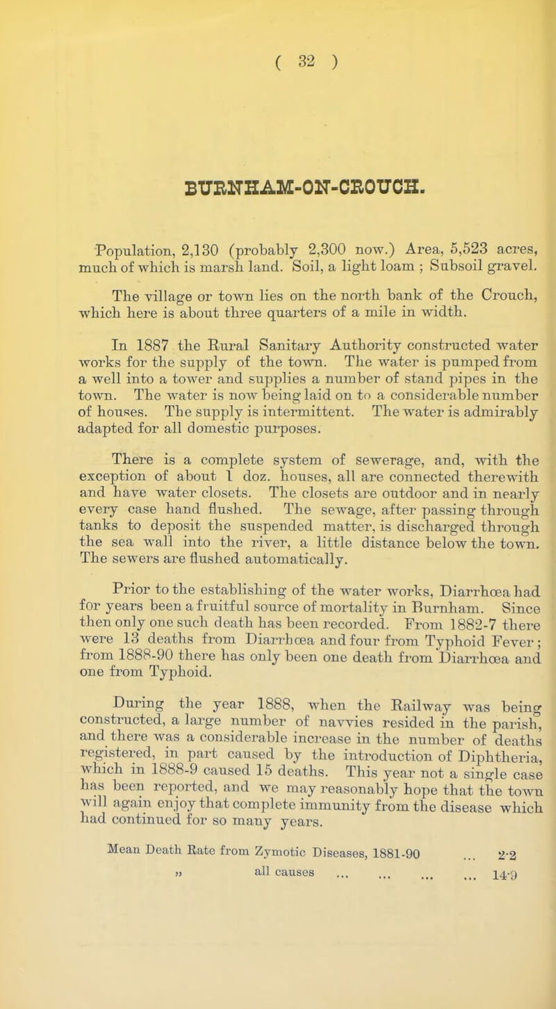 BUENHAM-OIT-CROUCH. Population, 2,130 (probably 2,300 now.) Area, 5,523 acres, much of which is marsh land. Soil, a light loam ; Subsoil gravel. The village or town lies on the north bank of the Crouch, which here is about three quarters of a mile in width. In 1887 the Rural Sanitary Authority constructed water works for the supply of the town. The water is pumped from a well into a tower and supplies a number of stand pipes in the town. The water is now being laid on to a considerable number of houses. The supply is intermittent. The water is admirably adapted for all domestic purposes. There is a complete system of sewerage, and, with the exception of about 1 doz. houses, all are connected therewith and have water closets. The closets are outdoor and in nearly every case hand flushed. The sewage, after passing through tanks to deposit the suspended matter, is discharged through the sea wall into the river, a little distance below the town. The sewers are flushed automatically. Prior to the establishing of the water works, Diarrhoea had for years been a fruitful source of mortality in Burnham. Since then only one such death has been recorded. Prom 1882-7 there were 13 deaths from Diarrhoea and four from Typhoid Fever; from 1888-90 there has only been one death from Diarrhoea and one from Typhoid. During the year 1888, when the Railway was being constructed, a large number of navvies resided in the parish, and there was a considerable increase in the number of deaths registered, in part caused by the introduction of Diphtheria, which in 1888-9 caused 15 deaths. This year not a single case has been reported, and we may reasonably hope that the town will again enjoy that complete immunity from the disease which had continued for so many years. Mean Death Rate from Zymotic Diseases, 1881-90 » all causes 22 14-9