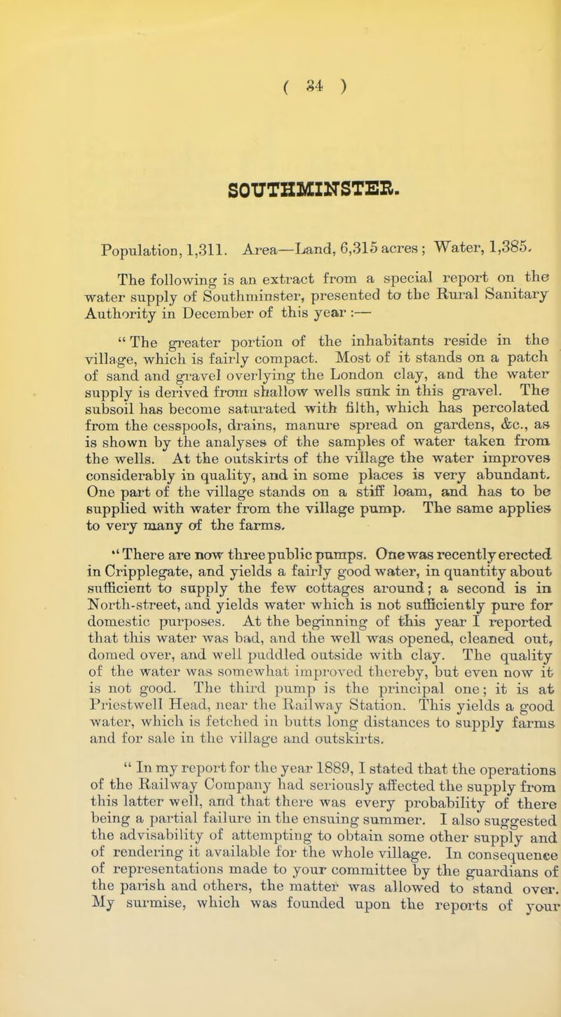 ( 84 ) SOUTHMINSTEE. Population, 1,311. Area—Land, 6,315 acres; Water, 1,385. The following is an extract from a special report on the water supply of Southminster, presented to the Rural Sanitary Authority in December of this year :— “ The greater portion of the inhabitants reside in the village, which is fairly compact. Most of it stands on a patch of sand and gravel overlying the London clay, and the water supply is derived from shallow wells sunk in this gravel. The subsoil has become saturated with filth, which has percolated from the cesspools, drains, manure spread on gardens, &c., as is shown by the analyses of the samples of water taken from the wells. At the outskirts of the village the water improves considerably in quality, and in some places is very abundant. One part of the village stands on a stiff loam, and has to be supplied with water from the village pump. The same applies to very many of the farms. There are now three public pumps. Onewas recently erected in Cripplegate, and yields a fairly good water, in quantity about sufficient to supply the few cottages around; a second is in North-street, and yields water which is not sufficiently pure for domestic purposes. At the beginning of this year I reported that this water was bad, and the well was opened, cleaned out, domed over, and well puddled outside with clay. The quality of the water was somewhat improved thereby, but even now it is not good. The third pump is the principal one; it is at Priestwell Head, near the Railway Station. This yields a good water, which is fetched in butts long distances to supply farms and for sale in the village and outskirts. “ In my report for the year 1889, I stated that the operations of the Railway Company had seriously affected the supply from this latter well, and that there was every probability of there being a partial failure in the ensuing summer. I also suggested the advisability of attempting to obtain some other supply and of rendering it available for the whole village. In consequence of representations made to your committee by the guardians of the parish and others, the matter was allowed to stand over. My surmise, which was founded upon the reports of your