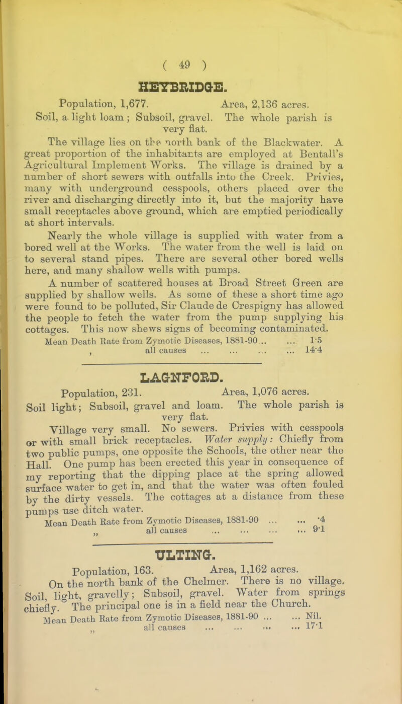 HEYBRIDGE. Population, 1,677. Area, 2,136 acres. Soil, a light loam ; Subsoil, gravel. The whole parish is very flat. The village lies on the north bank of the Blackwater. A great proportion of the inhabitants are employed at Bentall’s Agricultural Implement Works. The village is drained by a number of short sewers with outfalls into the Creek. Privies, many with underground cesspools, others placed over the river and discharging directly into it, but the majority have small receptacles above ground, which are emptied periodically at short intervals. Nearly the whole village is supplied with water from a bored well at the Works. The water from the well is laid on to several stand pipes. There are several other bored wells here, and many shallow wells with pumps. A number of scattered houses at Broad Street Green are supplied by shallow wells. As some of these a short time ago were found to be polluted, Sir Claude de Crespigny has allowed the people to fetch the water from the pump supplying his cottages. This now shews signs of becoming contaminated. Mean Death Rate from Zymotic Diseases, 1881-90 1 5 , all causes ... ... ... ... 14-4 LAGNFORD. Population, 231. Area, 1,076 acres. Soil light; Subsoil, gravel and loam. The whole parish is very flat. Village very small. No sewers. Privies with cesspools or with small brick receptacles. Water supply: Chiefly from two public pumps, one opposite the Schools, the other near the Hall. One pump has been erected this year in consequence of my reporting that the dipping place at the spring allowed surface water to get in, and that the water was often fouled by the dirty vessels. The cottages at a distance from these pumps use ditch water. Mean Death Rate from Zymotic Diseases, 1881-90 ’4 ,, all causes ... ... ... ... 9'1 TILTING-. Population, 163. Area, 1,162 acres. On the north bank of the Chelmer. There is no village. Soil, light, gravelly; Subsoil, gravel. Water from springs chiefly. ° The principal one is in a field near the Church. Mean Death Rate from Zymotic Diseases, 1881-90 Nil. all causes ... ... 17*1