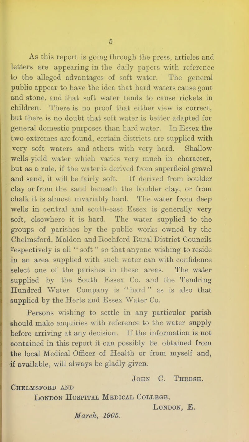 As this report is going through the press, articles and letters are appearing in the daily papers with reference to the alleged advantages of soft water. The general public appear to have the idea that hard waters cause gout and stone, and that soft w'ater tends to cause rickets in children. There is no proof that either view is correct, but there is no doubt that soft water is better adapted for general domestic purposes than hard water. In Essex the two extremes are found, certain districts are supplied with very soft waters and others with very hard. Shallow wells yield w^ater wdiich varies very much in character, but as a rule, if the water is derived from superficial gravel and sand, it will be fairly soft. If derived from boulder clay or from the sand beneath the boulder clay, or from chalk it is almost invariably hard. The water from deep wells in central and south-east Essex is generally very soft, elsewhere it is hard. The water supplied to the groups of parishes by the public works owned by the Chelmsford, Maldon and Eochford Eural District Councils respectively is all “ soft ” so that anyone wishing to reside in an area supplied with such water can with confidence select one of the parishes in these areas. The water supplied by the South Essex Co. and the Tendring Hundred Water Company is “hard” as is also that supplied by the Herts and Essex Water Co. Persons wishing to settle in any particular parish should make enquiries with reference to the w’ater supply before arriving at any decision. If the information is not contained in this report it can possibly be obtained from the local Medical Officer of Health or from myself and, I if available, will always be gladly given. John C. Theesh. ► Chelmsfoed and London Hospital Medical College, I London, E. March, 1905.