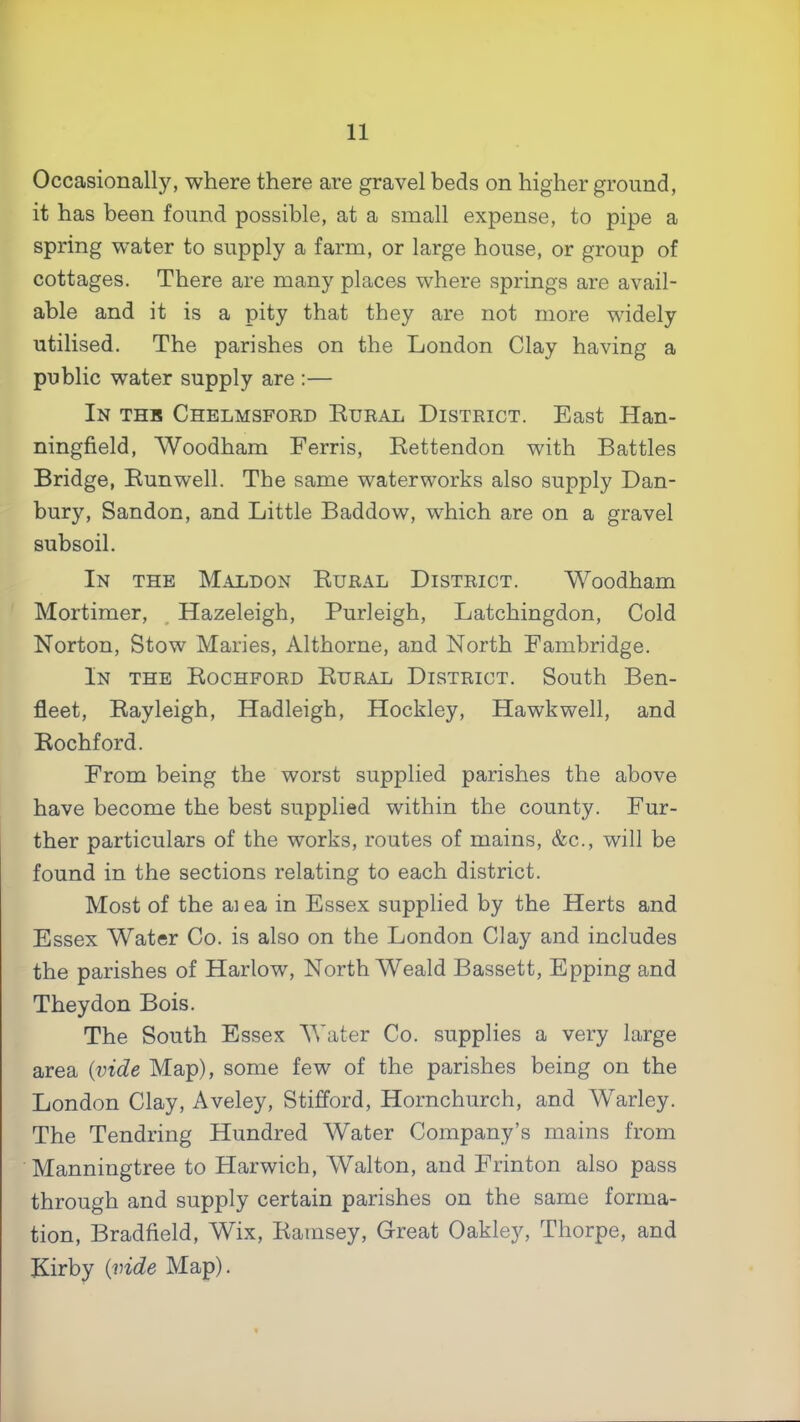 Occasionally, where there are gravel beds on higher ground, it has been found possible, at a small expense, to pipe a spring water to supply a farm, or large house, or group of cottages. There are many places where springs are avail- able and it is a pity that they are not more widely utilised. The parishes on the London Clay having a public water supply are :— In thb Chelmsfoed Eueal District. East Han- ningfield, Woodham Ferris, Rettendon with Battles Bridge, Bunwell. The same waterworks also supply Dan- bury, Sandon, and Little Baddow, which are on a gravel subsoil. In the Maldon Rural District. Woodham Mortimer, _ Hazeleigh, Burleigh, Latchingdon, Cold Norton, Stow Maries, Althorne, and North Fambridge. In the Rochford Rural District. South Ben- fleet, Rayleigh, Hadleigh, Hockley, Hawkwell, and Rochford. From being the worst supplied parishes the above have become the best supplied within the county. Fur- ther particulars of the works, routes of mains, &c., will be found in the sections relating to each district. Most of the ai ea in Essex supplied by the Herts and Essex Water Co. is also on the London Clay and includes the parishes of Harlow, North Weald Bassett, Epping and They don Bois. The South Essex AVater Co. supplies a very large area {inde Map), some few of the parishes being on the London Clay, Aveley, Stifford, Hornchurch, and Warley. The Tendring Hundred Water Company’s mains from Manningtree to Harwich, Walton, and Frinton also pass through and supply certain parishes on the same forma- tion, Bradfield, Wix, Ramsey, Great Oakley, Thorpe, and Kirby {vide Map).